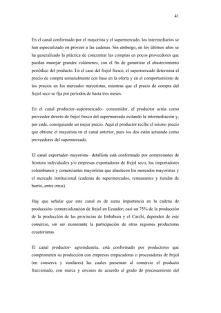 41




En el canal conformado por el mayorista y el supermercado, los intermediarios se
han especializado en proveer a las cadenas. Sin embargo, en los últimos años se
ha generalizado la práctica de concentrar las compras en pocos proveedores que
puedan manejar grandes volúmenes, con el fin de garantizar el abastecimiento
periódico del producto. En el caso del frejol fresco, el supermercado determina el
precio de compra semanalmente con base en la oferta y en el comportamiento de
los precios en los mercados mayoristas, mientras que el precio de compra del
frejol seco se fija por períodos de hasta tres meses.


En el canal productor–supermercado– consumidor, el productor actúa como
proveedor directo de frejol fresco del supermercado evitando la intermediación y,
por ende, consiguiendo un mejor precio. Aquí el productor recibe el mismo precio
que obtiene el mayorista en el canal anterior, pues los dos están actuando como
proveedores del supermercado.


El canal exportador–mayorista– detallista está conformado por comerciantes de
frontera individuales y/o empresas exportadoras de frejol seco, los importadores
colombianos y comerciantes mayoristas que abastecen los mercados mayoristas y
el mercado institucional (cadenas de supermercados, restaurantes y tiendas de
barrio, entre otros).


Hay que señalar que este canal es de suma importancia en la cadena de
producción- comercialización de frejol en Ecuador; casi un 75% de la producción
de la producción de las provincias de Imbabura y el Carchi, dependen de este
comercio, sin ser exonerante la participación de otras regiones productoras
ecuatorianas.


El canal productor- agroindustria, está conformado por productores que
comprometen su producción con empresas empacadoras o procesadoras de frejol
(en conserva y similares) las cuales presentan al comercio el producto
fraccionado, con marca y envases de acuerdo al grado de procesamiento del
 