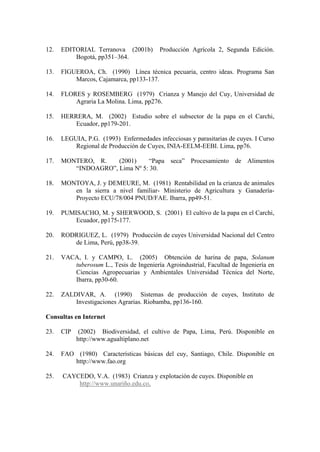 12. EDITORIAL Terranova (2001b) Producción Agrícola 2, Segunda Edición.
Bogotá, pp351–364.
13. FIGUEROA, Ch. (1990) Línea técnica pecuaria, centro ideas. Programa San
Marcos, Cajamarca, pp133-137.
14. FLORES y ROSEMBERG (1979) Crianza y Manejo del Cuy, Universidad de
Agraria La Molina. Lima, pp276.
15. HERRERA, M. (2002) Estudio sobre el subsector de la papa en el Carchi,
Ecuador, pp179-201.
16. LEGUIA, P.G. (1993) Enfermedades infecciosas y parasitarias de cuyes. I Curso
Regional de Producción de Cuyes, INIA-EELM-EEBI. Lima, pp76.
17. MONTERO, R. (2001) “Papa seca” Procesamiento de Alimentos
“INDOAGRO”, Lima Nº 5: 30.
18. MONTOYA, J. y DEMEURE, M. (1981) Rentabilidad en la crianza de animales
en la sierra a nivel familiar- Ministerio de Agricultura y Ganadería-
Proyecto ECU/78/004 PNUD/FAE. Ibarra, pp49-51.
19. PUMISACHO, M. y SHERWOOD, S. (2001) El cultivo de la papa en el Carchi,
Ecuador, pp175-177.
20. RODRIGUEZ, L. (1979) Producción de cuyes Universidad Nacional del Centro
de Lima, Perú, pp38-39.
21. VACA, I. y CAMPO, L. (2005) Obtención de harina de papa, Solanum
tuberosum L., Tesis de Ingeniería Agroindustrial, Facultad de Ingeniería en
Ciencias Agropecuarias y Ambientales Universidad Técnica del Norte,
Ibarra, pp30-60.
22. ZALDIVAR, A. (1990) Sistemas de producción de cuyes, Instituto de
Investigaciones Agrarias. Riobamba, pp136-160.
Consultas en Internet
23. CIP (2002) Biodiversidad, el cultivo de Papa, Lima, Perú. Disponible en
http://www.agualtiplano.net
24. FAO (1980) Características básicas del cuy, Santiago, Chile. Disponible en
http://www.fao.org
25. CAYCEDO, V.A. (1983) Crianza y explotación de cuyes. Disponible en
http://www.unariño.edu.co,
 