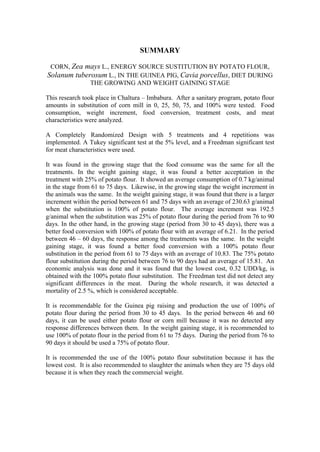 SUMMARY
CORN, Zea mays L., ENERGY SOURCE SUSTITUTION BY POTATO FLOUR,
Solanum tuberosum L., IN THE GUINEA PIG, Cavia porcellus, DIET DURING
THE GROWING AND WEIGHT GAINING STAGE
This research took place in Chaltura – Imbabura. After a sanitary program, potato flour
amounts in substitution of corn mill in 0, 25, 50, 75, and 100% were tested. Food
consumption, weight increment, food conversion, treatment costs, and meat
characteristics were analyzed.
A Completely Randomized Design with 5 treatments and 4 repetitions was
implemented. A Tukey significant test at the 5% level, and a Freedman significant test
for meat characteristics were used.
It was found in the growing stage that the food consume was the same for all the
treatments. In the weight gaining stage, it was found a better acceptation in the
treatment with 25% of potato flour. It showed an average consumption of 0.7 kg/animal
in the stage from 61 to 75 days. Likewise, in the growing stage the weight increment in
the animals was the same. In the weight gaining stage, it was found that there is a larger
increment within the period between 61 and 75 days with an average of 230.63 g/animal
when the substitution is 100% of potato flour. The average increment was 192.5
g/animal when the substitution was 25% of potato flour during the period from 76 to 90
days. In the other hand, in the growing stage (period from 30 to 45 days), there was a
better food conversion with 100% of potato flour with an average of 6.21. In the period
between 46 – 60 days, the response among the treatments was the same. In the weight
gaining stage, it was found a better food conversion with a 100% potato flour
substitution in the period from 61 to 75 days with an average of 10.83. The 75% potato
flour substitution during the period between 76 to 90 days had an average of 15.81. An
economic analysis was done and it was found that the lowest cost, 0.32 UDD/kg, is
obtained with the 100% potato flour substitution. The Freedman test did not detect any
significant differences in the meat. During the whole research, it was detected a
mortality of 2.5 %, which is considered acceptable.
It is recommendable for the Guinea pig raising and production the use of 100% of
potato flour during the period from 30 to 45 days. In the period between 46 and 60
days, it can be used either potato flour or corn mill because it was no detected any
response differences between them. In the weight gaining stage, it is recommended to
use 100% of potato flour in the period from 61 to 75 days. During the period from 76 to
90 days it should be used a 75% of potato flour.
It is recommended the use of the 100% potato flour substitution because it has the
lowest cost. It is also recommended to slaughter the animals when they are 75 days old
because it is when they reach the commercial weight.
 
