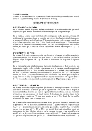 Análisis económico
Además se realizó al final del experimento al análisis económico, tratando como base el
costo de 1kg de alimento y el costo de producción de 1 cuy.
RESULTADOS Y DISCUSIÓN
CONSUMO DE ALIMENTO
En la etapa de levante, el primer período en consumo de alimento es menor que en el
segundo; de igual manera la tendencia se mantiene igual en la segunda etapa.
En la etapa de levante todos los tratamientos son iguales, hecho que se desprende del
análisis de la varianza en donde se encontró que no son significativos estadísticamente;
y se encontró diferencia significativa al 5 % para tratamientos en la etapa de engorde en
el período comprendido entre 61 a 75 días, donde puede apreciar que el T2 tuvo mayor
aceptación de consumo de alimento que el T3, T1 y T5 los cuales presentan un consumo
similar, no así T4 que se ubicó en el nivel de consumo inferior pero es igual al T5, T1 y
T3.
INCREMENTO DE PESO
En la etapa de levante, se puede apreciar que durante el primer período el incremento de
peso es mayor que en el segundo; de igual manera la tendencia se mantiene igual en la
segunda etapa, excepto en los T2 y T4, donde el incremento fue mayor en el segundo
período.
En la etapa de levante, estadísticamente fueron no significativos, es decir son todos los
tratamientos iguales en los períodos establecidos; y en la etapa de engorde se encontró
diferencia significativa al 1% en todos los tratamientos en el período comprendido entre
los 61 a 75 (hallando como mejor tratamiento el T5, seguido de T1-T3-T2 con un peso
similar, no así el T4 cuyo incremento de peso fue inferior a los demás pero es igual al
T2) y entre los 76 a 90 días (perteneciendo los mejores tratamientos T2, seguido de T1-
T4 -T3 con similar peso, existiendo menor incremento el T5 pero este es igual al T3).
CONVERSION ALIMENTICIA
En la etapa de levante, se puede apreciar que durante el primer período (30 – 45 días) de
conversión alimenticia es menor que en el segundo (46 – 60 días), esto se da por la
menor cantidad de alimento que reciben y por el alto incremento de peso que presentan
al inicio de su crecimiento; de igual manera la tendencia se mantiene igual en la
segunda etapa, excepto en T2 que son iguales y en el T4, donde la conversión
alimenticia fue mayor en el primer período.
En la etapa de levante el análisis de varianza, indica que existe diferencia estadística en
el periodo de 30 - 45 días al 5% (donde se destaca T5 que tuvo mayor aceptación que
T3, T4 y T1 con resultados similares, no así T2 que se ubicó en el nivel de conversión
mayor pero es igual al T1, T4 y T3) y no existió diferencia estadística entre los
tratamientos de 46 - 60 días, mientras en la etapa de engorde existe una diferencia
significativa al 1% entre los tratamientos comprendidos 61 -75 días (donde se destaca
T5 que tuvo mayor aceptación que T1 y T3 con similares resultados, seguido del T2 y
 