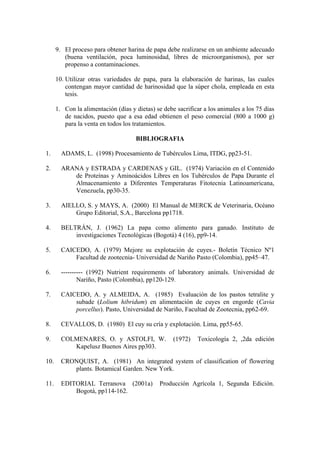9. El proceso para obtener harina de papa debe realizarse en un ambiente adecuado
(buena ventilación, poca luminosidad, libres de microorganismos), por ser
propenso a contaminaciones.
10. Utilizar otras variedades de papa, para la elaboración de harinas, las cuales
contengan mayor cantidad de harinosidad que la súper chola, empleada en esta
tesis.
1. Con la alimentación (días y dietas) se debe sacrificar a los animales a los 75 días
de nacidos, puesto que a esa edad obtienen el peso comercial (800 a 1000 g)
para la venta en todos los tratamientos.
BIBLIOGRAFIA
1. ADAMS, L. (1998) Procesamiento de Tubérculos Lima, ITDG, pp23-51.
2. ARANA y ESTRADA y CARDENAS y GIL. (1974) Variación en el Contenido
de Proteínas y Aminoácidos Libres en los Tubérculos de Papa Durante el
Almacenamiento a Diferentes Temperaturas Fitotecnia Latinoamericana,
Venezuela, pp30-35.
3. AIELLO, S. y MAYS, A. (2000) El Manual de MERCK de Veterinaria, Océano
Grupo Editorial, S.A., Barcelona pp1718.
4. BELTRÁN, J. (1962) La papa como alimento para ganado. Instituto de
investigaciones Tecnológicas (Bogotá) 4 (16), pp9-14.
5. CAICEDO, A. (1979) Mejore su explotación de cuyes.- Boletín Técnico Nº1
Facultad de zootecnia- Universidad de Nariño Pasto (Colombia), pp45–47.
6. ---------- (1992) Nutrient requirements of laboratory animals. Universidad de
Nariño, Pasto (Colombia), pp120-129.
7. CAICEDO, A. y ALMEIDA, A. (1985) Evaluación de los pastos tetralite y
subade (Lolium hibridum) en alimentación de cuyes en engorde (Cavia
porcellus). Pasto, Universidad de Nariño, Facultad de Zootecnia, pp62-69.
8. CEVALLOS, D. (1980) El cuy su cría y explotación. Lima, pp55-65.
9. COLMENARES, O. y ASTOLFI, W. (1972) Toxicología 2, ,2da edición
Kapelusz Buenos Aires pp303.
10. CRONQUIST, A. (1981) An integrated system of classification of flowering
plants. Botamical Garden. New York.
11. EDITORIAL Terranova (2001a) Producción Agrícola 1, Segunda Edición.
Bogotá, pp114-162.
 