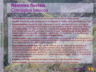Réximes fluviais.
                          Conceptos básicos
                      ●   Réxime fluvial: evolución do caudal dunha corrente de auga ao longo do ano.
                      ●
                          Caudal: volume de auga que leva un río por segundo nun punto dado (exprésase en m3/sg.)
DIVERSIDADE HÍDRICA




                      ●
                          Caudal absoluto: volume de auga, expresado en en m3, que drena un curso de auga ao
                          longo dun ano. Se expresamos o caudal en m3/sg durante un período determinado falamos
                          de caudal medio. Se o período é un ano, denomínase caudal medio anual ou módulo.
                          Esta variable utílizase polo xeral para series de 30 anos. Coeficiente de caudal (K) sería a
                          relación entre o caudal medio mensual e o modulo dun río. Cando K > 1, o río presentará
                          augas altas e, cando K < 1 o río presentará augas baixas.
                      ●   Caudal relativo: relación entre o módulo anual (l./sg.) e a superficie da conca fluvial (Km2.)
                          En xeral, un módulo consíderase que o caudal relativo é reducido cando é menor de 5, medio
                          se se sitúa entre 5 e 15 e elevado se é maior ca 15.
                      ●   Regularidade/irregularidade: son termos relativos que fan referencia ás variacións no
                          caudal dun río ao longo dun ano ou entre distintos anos. Para cuantificalo utilízase o
                          coeficiente de irregularidade, relación entre os caudais medio máximo e medio mínimo
                          durante o período analizado, xeralmente 1 ano. Se o coeficiente é menor a 3, dise que o río
                          ten un caudal regular e, se é superior a 7, sinalaríase como irregular, entre 3 e 7 situaríanse
                          os valores intermedios.
                      ●   Enchente (avenida): momento de máximo caudal ao longo do período analizado
                      ●   Estiaxe (estiaje): momento de mínimo caudal ao longo do período analizado

                                                                                                                       10
                                                                                               Henrique Hervés
                                                                                                                     10
 