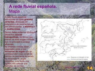 A rede fluvial española.
                          Mapa
                      A rede fluvial española
                      estrutúrase en dúas grandes
                      vertentes, desiguais en
DIVERSIDADE HÍDRICA




                      extensión e de características
                      ben diferenciadas: a atlántica e
                      a mediterránea.
                      Dentro delas podemos distinguir
                      diferentes concas
                      hidrográficas, territorios que
                      drenan as súas augas a través
                      dun río principal e os seus
                      afluentes.
                      As distintas concas estan
                      separadas entre si por
                      divisorias de augas que se
                      corresponden coas zonas de
                      cambio de pendente do terreo.
                      As divisorias de augas
                      coinciden, polo tanto, cos
                      cumios dos relevos que
                      delimitan as concas.                                 14
                                                         Henrique Hervés
                                                                           14
 