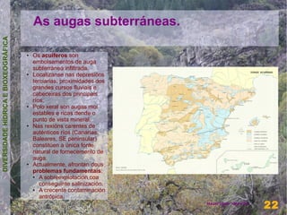 As augas subterráneas.
DIVERSIDADE HÍDRICA E BIOXEOGRÁFICA




                                      ●   Os acuíferos son
                                          embolsamentos de auga
                                          subterránea infiltrada.
                                      ●   Localízanse nas depresións
                                          terciarias, proximidades dos
                                          grandes cursos fluviais e
                                          cabeceiras dos principais
                                          ríos.
                                      ●   Polo xeral son augas moi
                                          estables e ricas dende o
                                          punto de vista mineral.
                                      ●   Nas rexións carentes de
                                          auténticos ríos (Canarias,
                                          Baleares, SE peninsular)
                                          constitúen a única fonte
                                          natural de fornecemento de
                                          auga.
                                      ●   Actualmente, afrontan dous
                                          problemas fundamentais:
                                          ●  A sobreexplotación coa
                                             conseguinte salinización.
                                          ●  A crecente contaminación
                                             antrópica.                                    22
                                                                         Henrique Hervés
                                                                                           22
 