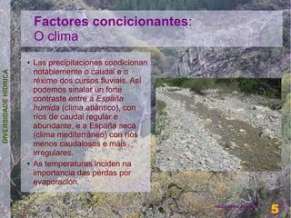 Factores concicionantes:
                          O clima
                      ●   Las precipitaciones condicionan
                          notablemente o caudal e o
DIVERSIDADE HÍDRICA




                          réxime dos cursos fluviais. Así
                          podemos sinalar un forte
                          contraste entre a España
                          húmida (clima atlántico), con
                          ríos de caudal regular e
                          abundante, e a España seca
                          (clima mediterráneo) con ríos
                          menos caudalosos e máis
                          irregulares.
                      ●   As temperaturas inciden na
                          importancia das perdas por
                          evaporación.

                                                                              5
                                                            Henrique Hervés
                                                                              5
 