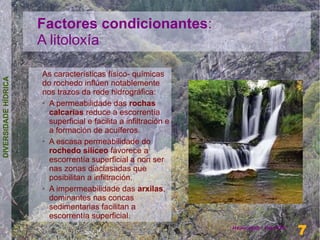 Factores condicionantes:
                      A litoloxía

                      As características físico- químicas
DIVERSIDADE HÍDRICA




                      do rochedo inflúen notablemente
                      nos trazos da rede hidrográfica:
                      ➢ A permeabilidade das rochas

                        calcarias reduce a escorrentía
                        superficial e facilita a infiltración e
                        a formación de acuíferos.
                      ➢ A escasa permeabilidade do

                        rochedo silíceo favorece a
                        escorrentía superficial a non ser
                        nas zonas diaclasadas que
                        posibilitan a infiltración.
                      ➢ A impermeabilidade das arxilas,

                        dominantes nas concas
                        sedimentarias facilitan a
                        escorrentía superficial.
                                                                                    7
                                                                  Henrique Hervés
                                                                                    7
 
