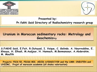 Presented by:
            Pr.fakhi Said Directory of Radiochemistry research group



 Uranium in Moroccan sedimentary rocks: Metrology and
                     Geochemistry
                              try



S.FAKHI Said, E.Fait, R.Outayad, I. Voique, C. Galindo. A. Nourreddine, E.
Khouya, H. Elhadi, M.Aadjour, H. Hannach, M.Benmansour, A.Abderahim.
M. Mouflih


 Projects: PICS 52, PICSS 802, AECID A/026017/09 and the UMR: CNESTEN and
 Projects: PICS 52, PICSS 802, AECID A/026017/09 and the UMR: CNESTEN and
UHIIMC, Projet of marocain academie (oïl shales valorisation)
UHIIMC, Projet of marocain academie (oïl shales valorisation)
 