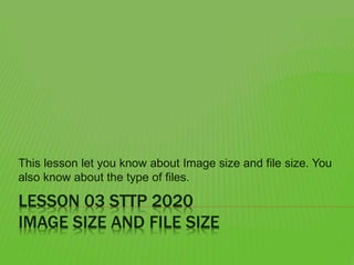 LESSON 03 STTP 2020
IMAGE SIZE AND FILE SIZE
This lesson let you know about Image size and file size. You
also know about the type of files.
 