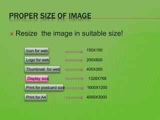 PROPER SIZE OF IMAGE
 Resize the image in suitable size!
Icon for web
Logo for web
Thumbnail for web
Print for postcard size
Print for A4
150X150
200X800
400X300
1600X1200
4000X3000
Display size 1328X768
 