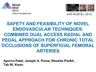 SAFETY AND FEASIBILITY OF NOVEL
ENDOVASCULAR TECHNIQUES:
COMBINED DUAL ACCESS RADIAL AND
PEDAL APPROACH FOR CHRONIC TOTAL
OCCLUSIONS OF SUPERFICIAL FEMORAL
ARTERIES
Apurva Patel, Joseph A. Puma, Roosha Parikh,
Tak W. Kwan
 