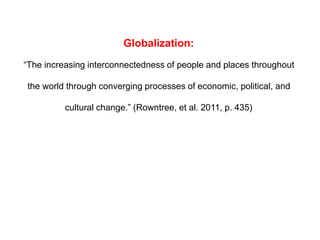 Globalization:
“The increasing interconnectedness of people and places throughout
the world through converging processes of economic, political, and
cultural change.” (Rowntree, et al. 2011, p. 435)
 