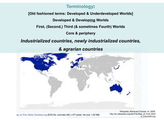 Terminology:
[Old fashioned terms: Developed & Underdeveloped Worlds]
Developed & Developing Worlds
First, (Second,) Third (& sometimes Fourth) Worlds
Core & periphery
Industrialized countries, newly industrialized countries,
& agrarian countries
Wikipedia. Retrieved October 14, 2009:
http://en.wikipedia.org/wiki/File:Map_of_First_Worl
d_Countries.svg
 