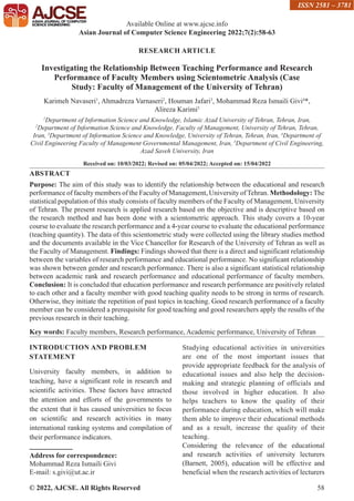© 2022, AJCSE. All Rights Reserved 58
RESEARCH ARTICLE
Investigating the Relationship Between Teaching Performance and Research
Performance of Faculty Members using Scientometric Analysis (Case
Study: Faculty of Management of the University of Tehran)
Karimeh Navaseri1
, Ahmadreza Varnaseri2
, Houman Jafari3
, Mohammad Reza Ismaili Givi4
*,
Alireza Karimi5
1
Department of Information Science and Knowledge, Islamic Azad University of Tehran, Tehran, Iran,
2
Department of Information Science and Knowledge, Faculty of Management, University of Tehran, Tehran,
Iran, 3
Department of Information Science and Knowledge, University of Tehran, Tehran, Iran, 4
Department of
Civil Engineering Faculty of Management Governmental Management, Iran, 5
Department of Civil Engineering,
Azad Saveh University, Iran
Received on: 10/03/2022; Revised on: 05/04/2022; Accepted on: 15/04/2022
ABSTRACT
Purpose: The aim of this study was to identify the relationship between the educational and research
performance of faculty members of the Faculty of Management, University ofTehran. Methodology: The
statistical population of this study consists of faculty members of the Faculty of Management, University
of Tehran. The present research is applied research based on the objective and is descriptive based on
the research method and has been done with a scientometric approach. This study covers a 10-year
course to evaluate the research performance and a 4-year course to evaluate the educational performance
(teaching quantity). The data of this scientometric study were collected using the library studies method
and the documents available in the Vice Chancellor for Research of the University of Tehran as well as
the Faculty of Management. Findings: Findings showed that there is a direct and significant relationship
between the variables of research performance and educational performance. No significant relationship
was shown between gender and research performance. There is also a significant statistical relationship
between academic rank and research performance and educational performance of faculty members.
Conclusion: It is concluded that education performance and research performance are positively related
to each other and a faculty member with good teaching quality needs to be strong in terms of research.
Otherwise, they initiate the repetition of past topics in teaching. Good research performance of a faculty
member can be considered a prerequisite for good teaching and good researchers apply the results of the
previous research in their teaching.
Key words: Faculty members, Research performance, Academic performance, University of Tehran
INTRODUCTION AND PROBLEM
STATEMENT
University faculty members, in addition to
teaching, have a significant role in research and
scientific activities. These factors have attracted
the attention and efforts of the governments to
the extent that it has caused universities to focus
on scientific and research activities in many
international ranking systems and compilation of
their performance indicators.
Address for correspondence:
Mohammad Reza Ismaili Givi
E-mail: s.givi@ut.ac.ir
Studying educational activities in universities
are one of the most important issues that
provide appropriate feedback for the analysis of
educational issues and also help the decision-
making and strategic planning of officials and
those involved in higher education. It also
helps teachers to know the quality of their
performance during education, which will make
them able to improve their educational methods
and as a result, increase the quality of their
teaching.
Considering the relevance of the educational
and research activities of university lecturers
(Barnett, 2005), education will be effective and
beneficial when the research activities of lecturers
Available Online at www.ajcse.info
Asian Journal of Computer Science Engineering 2022;7(2):58-63
ISSN 2581 – 3781
 