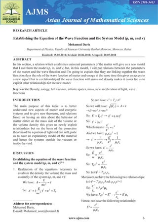 www.ajms.com 6
ISSN 2581-3463
RESEARCH ARTICLE
Establishing the Equation of the Wave Function and the System Model (ρ, m, and v)
Mohamed Daris
Department of Physics, Faculty of Sciences University Rabbat Morocoo, Morocco, Rabat
Received: 15-05-2018; Revised: 20-06-2018; Accepted: 20-07-2018
ABSTRACT
In this section, a relation which establishes universal parameters of the matter will give us a new model
that I call them the model (ρ, m, and v) but, in this model, I will put relations between the parameters
of the matter and the wave function and I’m going to explain that they are linking together the wave
function plays the role of the wave function of matter and energy at the same time this gives us access to
a new aspect that is a relationship of the wave function with mass and density makes it easier for us to
exploit other relationships for the new model.
Key words: Density, energy, full vacuum, infinite spaces, mass, new acceleration of light, wave
functions
INTRODUCTION
The main purpose of this topic is to better
understand new aspects of matter and energetic
systems and to give new theorems, and relations
based on having an idea about the behavior of
matter either on the mass side of the volume or
the volume density this gives us newly exploit
relationships but on the basis of the corrective
theorem of the equation of light and that will guide
us to have an explanatory model of the material
and hence the systems outside the vacuum or
inside the void.
DISCUSSION
Establishing the equation of the wave function
and the system model (ρ, m, and v)[1-5]
1.	Realization of the equations necessary to
establish the density the volume the mass and
assembly of the system (ρ, m, and v):
	 We have: 2
E
A
mc

= =
	 So: 2 2 2
2
( ) F
E
A T
mc

= = =
Address for correspondence:
Mohamed Daris,
E-mail: Mohamed_aout@hotmail.fr
	 So we have: ε2
= TF
=A2
	 So we will have: ( )
F
T A 
= =
	 →E=mc2
A=mc2 ε
	 So: ' 2
F
E T c
= → ' 2
( )
E Ac
=
	 So: ' 2
( )
E c

=
	 Which means:
'
2
2
E
c

=
	 And we have: 2
0 0 1
c
  =
	 →
'
2
2
0 0 0 0
1 1
E
c
    
=
→
=
	 So we have:
2
'
0 0
E

 
=
	 So:
2
0 0
E
m

 
=
	 So:
2
2
0 0
F
T c

 
=
	 So: (ε/c)2
= TF
μ0
ε0
Moreover,wehavethefollowingtworelationships:
	(ε/c)2
= TF
μ0
ε0
And: μ0
ε0
c2
=1
	 So:
2
2
0
0
F
T c



=
	 We have:
2
'
F
T c E
= →
2
'
0
0
E



=
Hence, we have the following relationship:
	
2
0 0
'
E

 
=
 