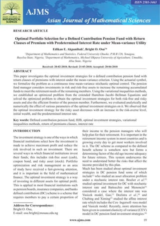 www.ajms.com 19
ISSN 2581-3463
RESEARCH ARTICLE
Optimal Portfolio Selection for a Defined Contribution Pension Fund with Return
Clauses of Premium with Predetermined Interest Rate under Mean-variance Utility
Edikan E. Akpanibah1
, Bright O. Osu2
*
1
Department of Mathematics and Statistics, Federal University Otuoke, P.M.B 126, Yenagoa,
Bayelsa State, Nigeria, 2
Department of Mathematics, Michael Okpara University of Agriculture, Umudike,
Abia State, Nigeria
Received: 20-02-2018; Revised: 21-03-2018; Accepted: 20-04-2018
ABSTRACT
This paper investigates the optimal investment strategies for a defined contribution pension fund with
return clauses of premiums with interest under the mean-variance criterion. Using the actuarial symbol,
we formalize the problem as a continuous time mean-variance stochastic optimal control. The pension
fund manager considers investments in risk and risk-free assets to increase the remaining accumulated
funds to meet the retirement needs of the remaining members. Using the variational inequalities methods,
we established an optimized problem from the extended Hamilton–Jacobi–Bellman Equations and
solved the optimized problem to obtain the optimal investment strategies for both risk-free and risky
assets and also the efficient frontier of the pension member. Furthermore, we evaluated analytically and
numerically the effect of various parameters of the optimal investment strategies on it. We observed that
the optimal investment strategy for the risky asset decreases with an increase in the risk-averse level,
initial wealth, and the predetermined interest rate.
Key words: Defined contribution pension fund, HJB, optimal investment strategies, variational
inequalities methods, return of premiums clauses, interest rate
INTRODUCTION
The investment strategy is one of the ways in which
financial institutions select how the investment is
made to achieve maximum profit and reduce the
risk involved in such an investment. There are
several ways in which financial institutions invest
their funds; this includes risk-free asset (cash),
coupon bond, and risky asset (stock). Portfolio
optimization and risk management as an area
of study have received a fast-growing attention,
and it is important in the field of mathematical
finance. The optimal investment strategy is a way
of investing in different assets for optimal profit.
This is applied in most financial institutions such
as pension boards, insurance companies, and banks
defined contribution (DC) scheme is a scheme that
requires members to pay a certain proportion of
Address for Correspondence:
Bright O. Osu,
E-mail: osu.bright@mouau.edu.ng
their income to the pension managers who will
help plan for their retirement. It is important in the
retirement income system in most countries and is
growing every day to get most workers involved
in it. The DC scheme as compared to the defined
benefit scheme is somehow new but forms a
determining factor of the old age income adequacy
for future retirees. This system underscores the
need to understand better the risks that affect the
income provided by this plan.
Much has been studied about optimal investment
strategies in DC pension fund some of which
include[1]
who studied an asset allocation problem
under a stochastic interest rate. Boulier et al.[2]
studied optimal investment for DC with stochastic
interest rate and Battocchio and Menoncin[3]
considered a case where the interest rate was
Vasicek model, Gao,[1]
Deelstra et al.,[4]
and
Chubing and Ximing[5]
studied the affine interest
rate which includes the Cox–Ingersoll–ross model
and Vasicek model. Recently, more attention has
been given to constant elasticity of variance (CEV)
model in DC pension fund investment strategies.[6]
 