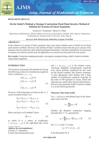 www.ajms.com 23
ISSN 2581-3463
RESEARCH ARTICLE
On the Seidel’s Method, a Stronger Contraction Fixed Point Iterative Method of
Solution for Systems of Linear Equations
Eziokwu C. Emmanuel1
, Moore S. Chika2
1
Department of Mathematics, Michael Okpara University of Agriculture, Umudike, Abia, Nigeria, 2
Department
of Mathematics, Nnamdi Azikiwe University, Awka, Nigeria
Received: 28-07-2018; Revised: 28-08-2018; Accepted: 29-10-2018
ABSTRACT
In the solution of a system of linear equations, there exist many methods most of which are not fixed
point iterative methods. However, this method of Sidel’s iteration ensures that the given system of the
equation must be contractive after satisfying diagonal dominance. The theory behind this was discussed
in sections one and two and the end; the application was extensively discussed in the last section.
Key words: Contraction mapping principle, convergence, program listing, seidel’s iterative methods,
system linear equations.
INTRODUCTION
This section is concerned with methods for solving
the following system of n simultaneous equations
in the n unknown x1
, x2
,…, xn
:
	
f x x x
f x x x
f x x x
n
n
n n
1 1 2
2 1 2
1 2
0
0
0
, , ,
, , ,
, , ,
…
( )=
…
( )=
…
( )=
 (1)
However, if these functions are linear in the x’s, 1
can be rewritten (Chika[1]
) as:
	
b x b x b x y
b x b x b x y
b x b x
n n
n n
n n
11 1 12 2 1 1
12 1 22 2 2 2
1 1 2 2
+ + + =
+ + + =
+ +



+
+ =
b x y
nm n m
(2)
More concisely, we (Carnahan[2]
) have
	 Bx y
= (3)
in which B is a matrix of coefficients,
y = (y1
,y2
,y3
, …yn
) is the right-hand side vector
Address for correspondence:
Eziokwu, C. Emmanuel
E-mail: okereemm@yahoo.com
and x = (x1
,x2
,x3
,… yn
) is the solution vector.
Assuming negligible computational round-off
error, direct methods considered for this work
are the Seidel’s method. This iterative technique
is more appropriate when dealing with a large
number of simultaneous equations (typically of
the order of 100 equations or more), which will
often possess certain other special characteristics.
However, this particular Seidel’s iterative method
is as in the following theorem.
Theorem 1 (the main result)
Let x = f(x) be a well-defined map in the metric
space (X,ρ) such that
	
1
n
i ij j
i
x x
 
=
= +
∑ (4)
Satisfies the Banach’s contraction mapping
principle then x xn
= generated by
	
1
1
1
i
ik ij jk ij jk
j
x x x
  
−
−
=
= + ∑ +
∑ (5)
for 1 ≤ i ≤ n and 1 ≤ k when
x x x x xn
0
0
1
0
2
0 0
= = …
, , ,
Is the fixed point for 4
 