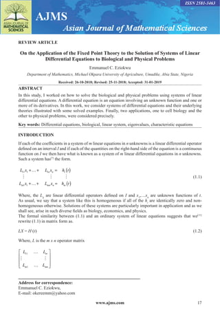 www.ajms.com 17
ISSN 2581-3463
REVIEW ARTICLE
On the Application of the Fixed Point Theory to the Solution of Systems of Linear
Differential Equations to Biological and Physical Problems
Emmanuel C. Eziokwu
Department of Mathematics, Michael Okpara University of Agriculture, Umudike, Abia State, Nigeria
Received: 26-10-2018; Revised: 25-11-2018; Accepted: 31-01-2019
ABSTRACT
In this study, I worked on how to solve the biological and physical problems using systems of linear
differential equations. A differential equation is an equation involving an unknown function and one or
more of its derivatives. In this work, we consider systems of differential equations and their underlying
theories illustrated with some solved examples. Finally, two applications, one to cell biology and the
other to physical problems, were considered precisely.
Key words: Differential equations, biological, linear system, eigenvalues, characteristic equations
INTRODUCTION
If each of the coefficients in a system of m linear equations in n unknowns is a linear differential operator
defined on an interval I and if each of the quantities on the right-hand side of the equation is a continuous
function on I we then have what is known as a system of m linear differential equations in n unknowns.
Such a system has[7]
the form.
L x L x h t
L x L x h t
n n
m mn n m
11 1 1 1
1 1
+…+ = ( )
+…+ = ( )
   (1.1)
Where, the Lij
are linear differential operators defined on I and x1
,…xn
are unknown functions of t.
As usual, we say that a system like this is homogeneous if all of the hi
are identically zero and non-
homogeneous otherwise. Solutions of these systems are particularly important in application and as we
shall see, arise in such diverse fields as biology, economics, and physics.
The formal similarity between (1.1) and an ordinary system of linear equations suggests that we[11]
rewrite (1.1) in matrix form as.
LX = H (t)(1.2)
Where, L is the m x n operator matrix
L L
L L
tn
m mn
11
1
…
…










 
Address for correspondence:
Emmanuel C. Eziokwu,
E-mail: okereemm@yahoo.com
 