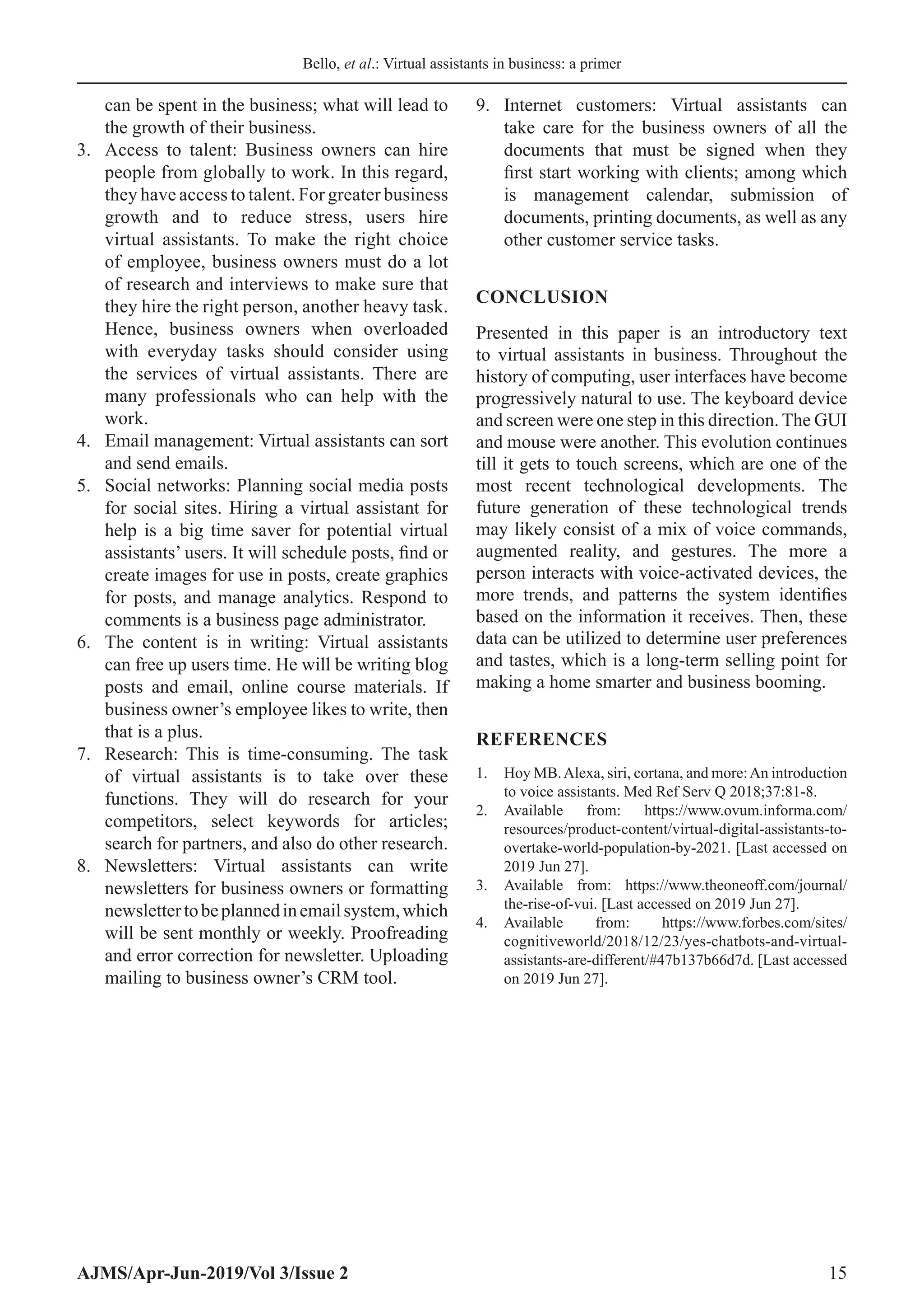 Bello, et al.: Virtual assistants in business: a primer
AJMS/Apr-Jun-2019/Vol 3/Issue 2 15
can be spent in the business; what will lead to
the growth of their business.
3.	 Access to talent: Business owners can hire
people from globally to work. In this regard,
they have access to talent. For greater business
growth and to reduce stress, users hire
virtual assistants. To make the right choice
of employee, business owners must do a lot
of research and interviews to make sure that
they hire the right person, another heavy task.
Hence, business owners when overloaded
with everyday tasks should consider using
the services of virtual assistants. There are
many professionals who can help with the
work.
4.	 Email management: Virtual assistants can sort
and send emails.
5.	 Social networks: Planning social media posts
for social sites. Hiring a virtual assistant for
help is a big time saver for potential virtual
assistants’ users. It will schedule posts, find or
create images for use in posts, create graphics
for posts, and manage analytics. Respond to
comments is a business page administrator.
6.	 The content is in writing: Virtual assistants
can free up users time. He will be writing blog
posts and email, online course materials. If
business owner’s employee likes to write, then
that is a plus.
7.	 Research: This is time-consuming. The task
of virtual assistants is to take over these
functions. They will do research for your
competitors, select keywords for articles;
search for partners, and also do other research.
8.	 Newsletters: Virtual assistants can write
newsletters for business owners or formatting
newslettertobeplannedinemailsystem,which
will be sent monthly or weekly. Proofreading
and error correction for newsletter. Uploading
mailing to business owner’s CRM tool.
9.	 Internet customers: Virtual assistants can
take care for the business owners of all the
documents that must be signed when they
first start working with clients; among which
is management calendar, submission of
documents, printing documents, as well as any
other customer service tasks.
CONCLUSION
Presented in this paper is an introductory text
to virtual assistants in business. Throughout the
history of computing, user interfaces have become
progressively natural to use. The keyboard device
and screen were one step in this direction. The GUI
and mouse were another. This evolution continues
till it gets to touch screens, which are one of the
most recent technological developments. The
future generation of these technological trends
may likely consist of a mix of voice commands,
augmented reality, and gestures. The more a
person interacts with voice-activated devices, the
more trends, and patterns the system identifies
based on the information it receives. Then, these
data can be utilized to determine user preferences
and tastes, which is a long-term selling point for
making a home smarter and business booming.
REFERENCES
1.	 Hoy MB.Alexa, siri, cortana, and more:An introduction
to voice assistants. Med Ref Serv Q 2018;37:81-8.
2.	 Available from: https://www.ovum.informa.com/
resources/product-content/virtual-digital-assistants-to-
overtake-world-population-by-2021. [Last accessed on
2019 Jun 27].
3.	 Available from: https://www.theoneoff.com/journal/
the-rise-of-vui. [Last accessed on 2019 Jun 27].
4.	 Available from: https://www.forbes.com/sites/
cognitiveworld/2018/12/23/yes-chatbots-and-virtual-
assistants-are-different/#47b137b66d7d. [Last accessed
on 2019 Jun 27].
 