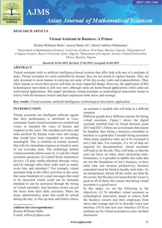www.ajms.com 13
ISSN 2581-3463
RESEARCH ARTICLE
Virtual Assistant in Business: A Primer
Rotimi-Williams Bello1
, Auwal Shehu Ali2
, Daniel Adebiyi Olubummo3
1
Department of Mathematical Sciences, University of Africa, Toru-Orua, Bayelsa, Nigeria, 2
Department of
Computer Science, Bayero University, Kano, Nigeria, 3
Department of Computer Science, Federal Polytechnic,
Ekowe, Bayelsa, Nigeria
Received: 01-01-2019; Revised: 27-02-2019; Accepted: 01-04-2019
ABSTRACT
Virtual assistants refer to artificial intelligence-based systems that offer help with any of a multiple of
tasks. Virtual assistants are tools controlled by human; they are not meant to replace human. They are
only invented to assist human in carrying out some of the day-to-day tasks and responsibilities. They
allow human to invest their power and time on more impactful things. However, the application of this
technological innovation is still very new, although some are home-based applications while some are
work-based applications. This paper introduces virtual assistants as technological innovation meant to
relieve both the business owners and their employees from stress and wastage.
Key words: Virtual assistant, artificial intelligence, technological innovation, application
INTRODUCTION
Virtual assistants are intelligent software agents
that their performance is attributed to voice
command. Some virtual assistants use synthesized
voices to interpret the voice of human and
response to the voice. The mundane activities and
tasks perform by human waste time and energy
that would have been expended on something
meaningful. This is common in routine scenario
that calls for immediate response as found in some
of our everyday tasks. The technology behind
virtual assistants allows users to: (1) ask the virtual
assistants questions; (2) control home automation
devices; (3) play media playback through voice;
and (4) manage other basic tasks such as email,
to-do lists, and calendars.[1]
For example, virtual
assistants help in the office activities in the sense
that some hundreds of e-mail messages that need
to be answered which could not be humanly
attended to can be answered through the hiring
of virtual assistants. Any business owner can get
the stress from their daily activities. There are
many administrative tasks that could be solved
during the day; to free up time and relieve stress,
Address for correspondence:
Rotimi-Williams Bello
E-mail: sirbrw@yahoo.com
an assistant is needed who will help in a difficult
situation.
Different people have different reasons for hiring
virtual assistants. Figure 1 shows the digital
assistant installed base by brand between years
2015 and 2021. If there are several tasks that cannot
be handled, then hiring a business consultant in
business is a good idea. Consider hiring assistants
when many repetitive tasks are to be executed is
not a bad idea. For example, if a lot of data are
required for documentation, virtual assistants
will help to do the job. They will help, so that the
user can focus on other, more interesting tasks.
Sometimes, it is possible to dabble into tasks that
are not the foundation of one’s business, to have
more time and increase productivity; business
consultant must be hired to handle such tasks. As
an entrepreneur, almost all the works are done by
the owner, but this does not mean that the owner is
good in all of them; this means that hiring virtual
assistants is a good move.
In this paper, we set the following as the
objectives: (1) To introduce virtual assistants as
technological innovation meant to relieve both
the business owners and their employees from
stress and wastage and (2) to describe voice user
interface (VUI) and text user interface (TUI) as
methods use by virtual assistants to carry out their
interaction.
 