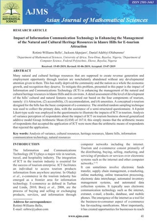 www.ajms.com 41
ISSN 2581-3463
RESEARCH ARTICLE
Impact of Information Communication Technology in Enhancing the Management
of the Natural and Cultural Heritage Resources in Idanre Hills for E-tourism
Attraction
Rotimi-Williams Bello1
, Jackson Akpojaro1
, Daniel Adebiyi Olubummo2
1
Department of Mathematical Sciences, University of Africa, Toru-Orua, Bayelsa, Nigeria, 2
Department of
Computer Science, Federal Polytechnic, Ekowe, Bayelsa, Nigeria
Received: 15-05-2019; Revised: 01-06-2019; Accepted: 15-07-2019
ABSTRACT
Many natural and cultural heritage resources that are supposed to create revenue generation and
employment opportunity through tourism are nonchalantly abandoned without any developmental
attention given to them. This has really deprived the community and the nation as a whole the economic
growth, and recognition they deserve. To mitigate this problem, presented in this paper is the impact of
Information and Communications Technology (ICT) in enhancing the management of the natural and
cultural heritage resources in Idanre Hills and its environs.A detail assessment of the level of development
of the hills’ cultural and natural features was carried out based on the four components of tourism,
namely: (1) Attraction, (2) accessibility, (3) accommodation, and (4) amenities. A conceptual e-tourism
designed for the hills has the basic component of e-commerce. The stratified random sampling technique
was used to collect the primary data, with the assistance of a semi-structured questionnaire. A 4-point
Likert-type scale was employed in the questionnaire to illustrate the impacts of ICT in tourism. Analysis
of variance perception of respondents about the impact of ICT on tourism business showed generalized
additive model Group Arithmetic Mean (GAM) of 167.4; this simply means that the arithmetic means
of respondents that accepted the application of ICT were more than the arithmetic means of respondents
that rejected the application.
Key words: Analysis of variance, cultural resources, heritage resources, Idanre hills, information
communication technology, natural resources
INTRODUCTION
The Information and Communications
Technology (ICT) plays a major role in tourism,
travel, and hospitality industry. The integration
of ICT in the tourism industry is essential for
the success of tourism enterprise. ICT facilitates
an individual to access tourism products
information from anywhere anytime. In Oladeji
et al., e-commerce in the tourism industry has
emerged as a frontier area for information
technology. E-commerce as defined in Turban
and Linda, 2010; Bocij et al., 2008, are the
process of buying and selling or exchanging
products, services, and information through
Address for correspondence:
Rotimi-Williams Bello,
E-mail: sirbrw@yahoo.com
computer networks including the internet.
Tourism and e-commerce consist primarily of
the distributing, buying, selling, marketing, and
servicing of products or services over electronic
systems such as the internet and other computer
networks.[1-5]
It can sometimes involve electronic funds
transfer, supply chain management, e-marketing,
online marketing, online transaction processing,
electronic data interchange, automated inventory
management systems, and automated data
collection systems. It typically uses electronic
communication technology such as the internet,
extranet, e-mail, e-books, database, and mobile
phones. The emergence of the internet as a tool for
the business-to-consumer aspect of e-commerce
has far-reaching ramifications. Most importantly,
it has created opportunities for businesses to reach
 