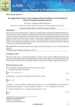 www.ajms.com 15
ISSN 2581-3463
RESEARCH ARTICLE
On Application of Power Series Solution of Bessel Problems to the Problems of
Struts of Variable Moments of Inertia
Eziokwu C. Emmanuel, Aboaja Onyinyechi
Department of Mathematics, Michael Okpara University of Agriculture, Umudike, Abia, Nigeria
Received: 25-06-2019; Revised: 15-08-2019; Accepted: 17-10-2019
ABSTRACT
One of the most powerful techniques available for studying functions defined by differential equations is
to produce power series expansions of their solutions when such expansions exist. This is the technique
I now investigated, in particular, its feasibility in the solution of an engineering problem known as the
problem of strut of variable moment of inertia. In this work, I explored the basic theory of the Bessel’s
function and its power series solution. Then, a model of the problem of strut of variable moment of
inertia was developed into a differential equation of the Bessel’s form, and finally, the Bessel’s equation
so formed was solved and result obtained.
Key words: Bessel’s equations, power series singular point, regular points, strut of variable moment of
inertion
2010 Mathematics Subject Classification: 33C10
INTRODUCTION
The heart of this work is centered on the Bessel’s equations of the ordinary differential equation, the
solution of which I approached only through the power series method. Hence, I discussed the basics of the
theory of power series solutions of ordinary differential equations and Bessel’s equation in this section.
Basics on the power series
We now begin by recalling some basic facts about power series.
I.	 An expression Bayin[1]
of the form
0 1 2
0
n z
n
n
a x a a x a x
∞
=
= + + +…
∑ (1.1)
In which the an is constants, is called a power series in x while
n
n
n
a x x
=
∞
∑ −
0
0
( ) .(1.2)
In which, xn is also a constant, is called a power series in x x
− 0, since Equation (1.2) can always be
transformed into Equation (1.1) by the change of variable u x x
= − 0. It is important to note that,
II.	 A power series Bayin[2]
in x� is said to converge when x x
= 1 if
1
0
n
n
n
a x
∞
=
∑  (1.3)
Address for correspondence:
Eziokwu C. Emmanuel,
E-mail: okeremm@yahoo.com
 