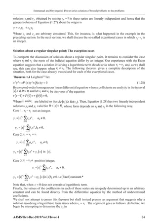 Emmanuel and Onyinyechi: Power series solution of bessel problems to the problems
AJMS/Oct-Dec-2019/Vol 3/Issue 4 24
solution y y
1 2
and obtained by setting a0 1
= in these series are linearly independent and hence that the
general solution of Equation (1.27) about the origin is
1 1 2 2
y c y c y
+
= +
Where c1
and c2
are arbitrary constants? This, for instance, is what happened in the example in the
preceding section. In the next section, we shall discuss the so-called exceptional cases in which v2
–v1
is
an integer.
Solution about a regular singular point: The exception cases
To complete the discussion of solution about a regular singular point, it remains to consider the case
where v v
1 2
and the roots of the indicial equation differ by an integer. Our experience with the Euler
equation suggests that a solution involving a logarithmic term should arise when v v
1 2
= and, as we shall
see, this can also happen when 1 2
v v
≠ . The following theorem gives a complete description of the
situation, both for the case already treated and for each of the exceptional cases.
Theorem 1.4 Leighton[13]
let
2
 ( ) ' ( ) 0
x y xP x y Q x y
   (1.28)
Be a second-order homogeneous linear differential equation whose coefficients are analytic in the interval
1 2
. 0, and let and
x R R v v
  be the roots of the equation
( ) ( ) ( )
1 0 0 0,
v v P v Q
− + + =
Where v v
1 2
and are labeled so that ( )
1 2
( )
Re v Re v
≥ . Then, Equation (1.28) has two linearly independent
solutions y y
1 2
and valid for 0  
x R , whose form depends on v v
1 2
and in the following way.
Case 1. v v
1 2
− not an integer.
1
2
1 0
0
2 0
0
, 0,
, 0,
v n
n
n
v n
n
n
y x a x a
y x b x b
∞
=
∞
=
≠
= ≠
∑
∑
Case 2. v v v
1 2
= = .
( )
1 0
0
2 1
1
, 0,
in .
v n
n
n
v n
n
n
y x a x a
y x b x y x x
∞
=
∞
=
≠
= +
∑
∑
Case 3. v v a
1 2
− positive integer,
( ) ( )
1
2
1 0
0
2 1 0
0
, 0,
in 0. fixed constant.*
v n
n
n
v n
n
n
y x a x a
y x b x cy x x b ca
∞
=
∞
=
= ≠
= − ≠
∑
∑
Note that, when c = 0� does not contain a logarithmic term.
Finally, the values of the coefficients in each of these series are uniquely determined up to an arbitrary
constant and can be found directly from the differential equation by the method of undetermined
coefficients.
We shall not attempt to prove this theorem but shall instead present an argument that suggests why a
solution involving a logarithmic term arises when v v
1 2
= . The argument goes as follows. As before, we
begin by attempting to determine the an
in
 