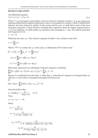 Emmanuel and Onyinyechi: Power series solution of bessel problems to the problems
AJMS/Oct-Dec-2019/Vol 3/Issue 4 26
BESSEL’S EQUATION
The differential equation
x y xy x p y
2 2 2
0
 ' ( )
+ + − = (2.1)
Where p is a non-negative real number, is known as Bessel’s equation of order p . It is one of the most
important differentials in applied mathematics, and as a consequence its solution, which is called Bessel
function, has been intensively studied. In this section and the next, we shall derive some of the more
elementary properties of these function, including their expansions about the regular singular point at
x = 0�. For simplicity, we shall confine our attention to the nonnegative x − axis. The indicial associated
with Equation (2.1) is
v p
2 2
0
− =
Which has the roots ±� p . Thus, Bessel’s equation of order p has a solution of the form
y x a x
p
k
k
k
=
=
∞
∑
0
,
With 0 0.*
a ≠ to evaluate the ak in this series, we Rabinstein (1972) observe that
( )
( )( )
( )( )
2 2 2
2
2 0
0
2
0
1
 1 .
p k p k
k k
k k
p k
k
k
p k
k
k
x p y x a x x p a x
xy x k p k p a x
x y x k p k p a x
∞ ∞
−
= =
∞
=
∞
=
− = −
= + + −
= + + −
∑ ∑
∑
∑
′
When these expressions are substitution in Bessel’s equation we find that
k
k
k
k
k
k
k p k p k p p a x a x
=
∞
=
∞
−
∑ ∑
+
( ) + −
( )+ +
( )−

 
 + =
0
2
2
2
1 0
Because it is traditional to use the letter n rather than p when Bessel’s equation is of integral order, we
shall use k as the index of summation throughout this discussion.
Or
2 1 2 0
1
2
2
p a x k p k a a x
k
k k
k
+
( ) + +
( ) +

 
 =
=
∞
−
∑ .
From this follows that
2
1 0 and , 2.
(2 )
k
k
a
a a k
k p k
−
=
=
− ≥
+
Thus,
a a a
1 3 5 0
= = =…= ,
While
( )
0
2
0
4
,
2(2 2)
,
2 .4 . 2 2 (2 4)
a
a
p
a
a
p p
= −
+
=
+ +

( )( )( )
( )( )
0
2
0
2
( 1)
2 .4 2 2 2 2 4 (2 2 )
( 1)
2 ! 1 2 ( )
k
k
k
k
a
a
k p p p k
a
k p p p k
= −
… + + … +
= −
+ + … +
 