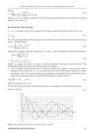 Emmanuel and Onyinyechi: Power series solution of bessel problems to the problems
AJMS/Oct-Dec-2019/Vol 3/Issue 4 27
Hence,
( )( )
2
0 2
0
( 1)
,
2 ! 1 2 ( )
k k p
k
k
x
y a
k p p p k
+
∞
=
−
=
+ + … +
∑
(2.4)
Where, 0 0
a ≠ is an arbitrary constant? From this point onward, the discussion divides into cases that
depend on the value of p
Bessel function of the first kind
1. p n
= , an integer. In this case, Equation (2.2) assumes a particularly simple form when we set.
a
n
n
0
1
2
=
!
 (2.3)
The corresponding solution of Bessel’s equation is denoted by J x
n ( ) and is called the Bessel function of
order n of the first kind:
J x
k n k
x
n
k
k k n
( ) =
−
+
( )






=
∞ +
∑
0
2
1
2
( )
! !
(2.4)
In particular, Leighton[13]
the series expansion of J0 , with J1 is the most important of the Bessel function is
( )
2
0 2
0
2 2 6
2 2 2 2 2 2
( 1)
( !) 2
1
2 2 .4 2 .4 .6
k
k
k
x
J x
k
x x x
∞
=
−  
=  
 
= − + − +…
∑
(2.5)
Graphs J J J
0 1 2
. .and are shown in Figure 1 note the oscillatory behavior of these functions. This
phenomenon will be discussed in some detail in the next chapter.
2. p not an integer; the gamma function. To obtain a formula for J p
p when is not an integer that is
analogous to the formula, for Jn , we must generalize the notion of the factorial function to include
nonintegral values of its argument. Such a generalization was originally discovered by Euler and is
known as the gamma function. It is defined by the improper integral Lizorkin[14]
.
( ) 1 1
0
, 0,
p
I p t e dt p
∞
− −
= 
∫ (2.6)
Which converges for all p  0.
The fact that Γ p
( ) generalizes the factorial function is a consequence of the functional equation,
Γ Γ
p p p
+
( ) = ( )
1 . (2.7)
Figure 1: Illustrating Interlacing of the zeros of the J-Bessel Functions
 