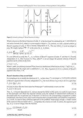 Emmanuel and Onyinyechi: Power series solution of bessel problems to the problems
AJMS/Oct-Dec-2019/Vol 3/Issue 4 29
Which is known as the Bessel function of order p of the first kind? It is defined for all x and reduces to
our earlier formula for J p
n when is a non-negative integer n . To continue, we seek a second solution of
Bessel’s equation of order p that is linearly independent of Jp . The case where p in not an integer is
easy. We simply replace p p
by − in the series for Jp
to obtain.
J x
k
x
p
k
k k p
−
=
∞ −
( ) =
−
+
( ) − +






∑
0
2
1
1 1 2
( )
( )
Γ Γ k p
(2.11)
It is not difficult to verify that J p
− is a solution of Bessel’s equation of order p and that it is linearly
independent of Jp (See Exercise 1). Thus, when p is not an integer the general solution of Bessel’s
equation can be written in the form
1 2
p p
y c J c J−
= + (2.12)
Where c c
1 2
and arearbitraryconstants?Note,however,thatbecauseoftheterminvolving x J
p
p
−
−
( )
in 2 11
. ,
is unbounded near the origin and is undefined at x = 0 . Thus, Equation (2.12) is a solution of Bessel’s
equation only when x  0.
Bessel’s function of the second kind
It is tempting to try to modify the dentition of J p
− so that when p is an integer n it will yield a solution
of Bessel’s equation that is linearly independent of Jn
the most obvious way to try to do is to agree that.
J x J x
n
p n
p
−
→
−
( ) = ( )
lim  (2.13)
It is easy to show that this limit exists but Pontryagin[16]
unfortunately it turns our that
J x J x
n
n
n
− ( ) = − ( )
( )
1 (2.14)
Thus J n
− is linearly dependent of Jn and our attempt has failed. At this point, we could of course return
to first principles and obtain the required solution using the method of undetermined coefficients as
described under the exceptional case of theorem 1.4. However, the corresponding computation is rather
complicated, and what is worse, they result in function that is not particularly well suited for computation.
As a result, we need to find a different approach to this problem. Surprisingly enough, a simple variant
of the maneuver that just failed with J p
− will produce the solution we seek. In outline, the argument goes
like. If p is not an integer, then the function.
Y x
J x pn J x
p
p
p p
( ) =
( ) − −
cos ( )
sin π
(2.15)
Figure 2: Isometric plotting of Bessel function of order p
 