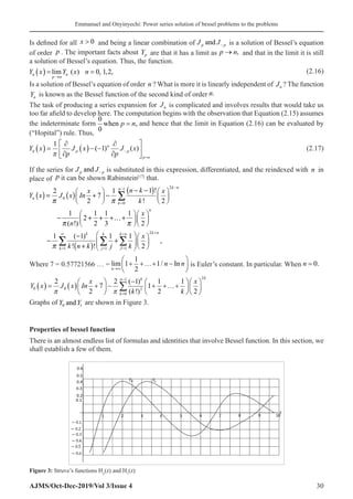 Emmanuel and Onyinyechi: Power series solution of bessel problems to the problems
AJMS/Oct-Dec-2019/Vol 3/Issue 4 30
Is defined for all x  0� and being a linear combination of J J
p p
and − is a solution of Bessel’s equation
of order p . The important facts about Yp are that it has a limit as p n
→ ,� and that in the limit it is still
a solution of Bessel’s equation. Thus, the function.
( ) lim ( ) 0, 1,2,
n n
p n
Y x Y x n
→
= = (2.16)
Is a solution of Bessel’s equation of order n ? What is more it is linearly independent of Jn ? The function
Yn is known as the Bessel function of the second kind of order n.
The task of producing a series expansion for Jn is complicated and involves results that would take us
too far afield to develop here. The computation begins with the observation that Equation (2.15) assumes
the indeterminate form
0
0
when p n
= , and hence that the limit in Equation (2.16) can be evaluated by
(“Hopital”) rule. Thus,
Y x
p
J x
p
J x
n p
n
p
p n
( ) =
∂
∂
( )− −
∂
∂






−
=
1
1
π
( ) ( ) (2.17)
If the series for J J
p p
and − is substituted in this expression, differentiated, and the reindexed with n in
place of p it can be shown Rabinstein[17]
that.
( ) ( )
( )
( )
2
1
0
0
2
1 1 1
1 !
2 1
7
2 ! 2
1 1 1 1
2
( !) 2 3 2
1 ( 1) 1 1
,
! ! 2
k n
n
n
k
n
k n
k k k n
k j J
n k
x x
Y x J x In
k
x
n
x
k n k j k
 
 

−
−
=
+
∞ =
= = =
− −
   
= + −
   
   
   
− + + +…+
   
   
 
−  
− +  
   
+  
∑
∑ ∑ ∑
Where 7 = 0.57721566 … = lim /
n
n n
→∞
+ +…+ −






1
1
2
1 In is Euler’s constant. In particular. When n = 0.
Y x J x In
x
k k
k
n k
0 0
0
1
2
2
2
7
2 1
1
1
2
1
( ) = ( ) +





 −
−
+ +…+




=
−
∑
π π
( )
( !) 








x
k
2
2
Graphs of Y Y
0 1
and are shown in Figure 3.
Properties of bessel function
There is an almost endless list of formulas and identities that involve Bessel function. In this section, we
shall establish a few of them.
Figure 3: Struve’s functions Ho
(z) and H1
(z)
 