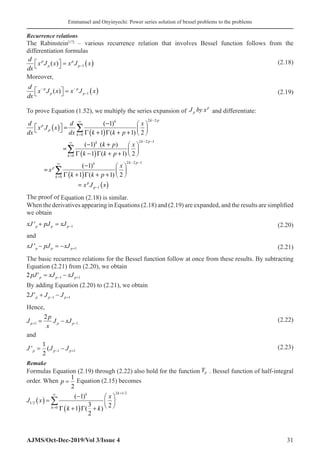 Emmanuel and Onyinyechi: Power series solution of bessel problems to the problems
AJMS/Oct-Dec-2019/Vol 3/Issue 4 31
Recurrence relations
The Rabinstein[17]
– various recurrence relation that involves Bessel function follows from the
differentiation formulas
d
dx
x J x x J x
p
p
p
p
( )

 
 = ( )
−1
(2.18)
Moreover,
d
dx
x J x x J x
p
p
p
p
− −
−

 
 = ( )
( ) 1 (2.19)
To prove Equation (1.52), we multiply the series expansion of J by x
p
p
� � and differentiate:
( )
( )
( )
( )
( )
2 2
0
2 2 1
0
2 2 1
0
1
( 1)
1 ( 1) 2
( 1) ( )
1 ( 1) 2
( 1)
1 ( 1) 2
k p
k
p
p
k
k p
k
k
k p
k
p
k
p
p
d d x
x J x
dx dx k k p
k p x
k k p
x
x
k k p
x J x
−
∞
=
− −
∞
=
− −
∞
=
−
−  
  =  
   
Γ + Γ + +
− +  
=  
 
Γ − Γ + +
−  
=  
 
Γ + Γ + +
=
∑
∑
∑
The proof of Equation (2.18) is similar.
When the derivatives appearing in Equations (2.18) and (2.19) are expanded, and the results are simplified
we obtain
xJ pJ xJ
p p p
' + = −1 (2.20)
and
xJ pJ xJ
p p p
' − = − +1 (2.21)
The basic recurrence relations for the Bessel function follow at once from these results. By subtracting
Equation (2.21) from (2.20), we obtain
2 1 1
pJ xJ xJ
p p p
′ = −
− +
By adding Equation (2.20) to (2.21), we obtain
2 1 1
J J J
p p p
′ + −
− +
Hence,
J
p
x
J xJ
p p p
+ −
= −
1 1
2 (2.22)
and
J J J
p p p
' (
= −
− +
1
2
1 1
 (2.23)
Remake
Formulas Equation (2.19) through (2.22) also hold for the function Yp . Bessel function of half-integral
order. When p =
1
2
Equation (2.15) becomes
J x
k k
x
k
k k
1 2
0
2 1 2
1
1
3
2
2
/
/
( )
( )
( ) =
−
+
( ) +






=
∞ +
∑
Γ Γ
 
