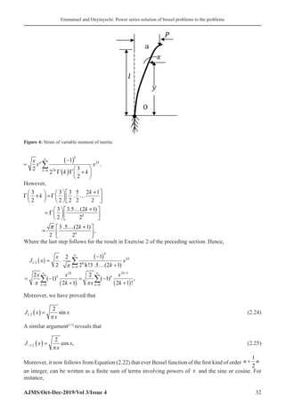 Emmanuel and Onyinyechi: Power series solution of bessel problems to the problems
AJMS/Oct-Dec-2019/Vol 3/Issue 4 32
=
−
( )
( ) +






=
∞
∑
x
x
k k
x
p
k
k
k
2
1
2
3
2
0 2
2
k
Γ Γ
.
However,
3 3 3 5 2 1
.
2 2 2 2 2
3 3.5 (2 1)
2 2
3 .5 (2 1)
,
2 2
k
k
k
k
k
k

+
     
Γ + =
Γ …
     
     
… +
   
= Γ    
   
… +
 
=  
 
Where the last step follows for the result in Exercise 2 of the preceding section. Hence,
( )
( )
( ) ( )
2
1/2 k
0
2 2 1
0 0
1
2
.
2 2 k!3 .5 (2 1)
2 2
( 1) ( 1) ,
2 1 2 1 !
∞
=
+
∞ ∞
=
−
=
… +
= − = −
+ +
∑
∑ ∑
k
k
k
k k
k k
k k
x
J x x
k
x x x
k x k
π
π π
Moreover, we have proved that
J x
x
x
1 2
2
/ sin
( ) =
π
(2.24)
A similar argument[17]
reveals that
J x
x
x
− ( ) =
1 2
2
/ cos ,
π
(2.25)
Moreover, it now follows from Equation (2.22) that ever Bessel function of the first kind of order n n
+
1
2
an integer, can be written as a finite sum of terms involving powers of x and the sine or cosine. For
instance,
Figure 4: Struts of variable moment of inertia
 