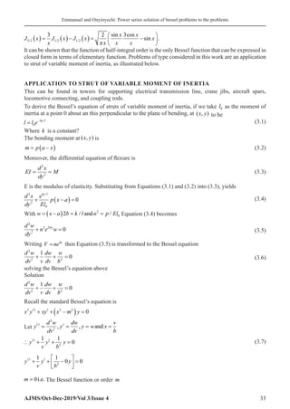 Emmanuel and Onyinyechi: Power series solution of bessel problems to the problems
AJMS/Oct-Dec-2019/Vol 3/Issue 4 33
J x
x
J x J x
x
x
x
x
x
x
3 2 1 2 1 2
3 2 3
/ / /
sin cos
.
( ) = ( )− ( ) = −






π
sin
It can be shown that the function of half-integral order is the only Bessel function that can be expressed in
closed form in terms of elementary function. Problems of type considered in this work are an application
to strut of variable moment of inertia, as illustrated below.
APPLICATION TO STRUT OF VARIABLE MOMENT OF INERTIA
This can be found in towers for supporting electrical transmission line, crane jibs, aircraft spars,
locomotive connecting, and coupling rods.
To derive the Bessel’s equation of struts of variable moment of inertia, if we take l0 as the moment of
inertia at a point 0 about an this perpendicular to the plane of bending, at ( , )
x y to be
l l e ky l
= −
0
/  (3.1)
Where k is a constant?
The bending moment at ( , )
x y is
m p a x
= −
( )
�  (3.2)
Moreover, the differential equation of flexure is
EI
d x
dy
M
= =
2
2
 (3.3)
E is the modulus of elasticity. Substituting from Equations (3.1) and (3.2) into (3.3), yields
d x
dy
e
El
p x a
ky l
2
2
0
0
+ −
( ) =
/
 (3.4)
With w x a b k l n p El
= −
( ) = =
2 2
0
/ /
and Equation (3.4) becomes
d w
dy
n e w
by
2
2
2 2
0
+ =  (3.5)
Writing V neby
=� then Equation (3.5) is transformed to the Bessel equation
d w
dv v
dw
dv
w
b
2
2 2
1
0
+ + =  (3.6)
solving the Bessel’s equation above
Solution
d w
dv v
dw
dv
w
b
2
2 2
1
0
+ + =
Recall the standard Bessel’s equation is
x y xy x m y
2 11 1 2 2
0
+ + −
( ) =
Let y
d w
dv
y
dw
dv
y w x
v
b
11
2
2
1
= = = =
, , and
∴ + + =
y
v
y
b
y
11 1
2
1 1
0  (3.7)
y
v
y
b
y
11 1
2
1 1
0 0
+ + −





 =
m = 0i.e. The Bessel function or order m
 