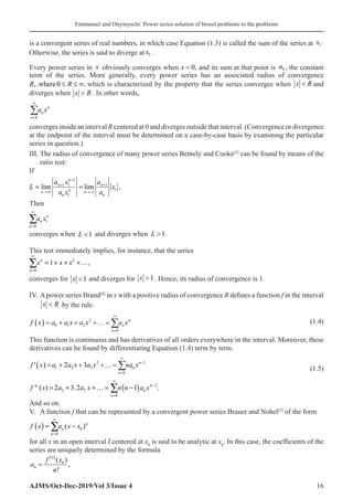 Emmanuel and Onyinyechi: Power series solution of bessel problems to the problems
AJMS/Oct-Dec-2019/Vol 3/Issue 4 16
is a convergent series of real numbers, in which case Equation (1.3) is called the sum of the series at x1 .
Otherwise, the series is said to diverge at x1 .
Every power series in x obviously converges when x = 0, and its sum at that point is a0 , the constant
term of the series. More generally, every power series has an associated radius of convergence
R R
,. ,
where0 ≤ ≤ ∞ which is characterized by the property that the series converges when x R
 and
diverges when x R
 . In other words,
n
n
n
a x
=
∞
∑
0�
converges inside an interval R centered at 0 and diverges outside that interval. (Convergence or divergence
at the endpoint of the interval must be determined on a case-by-case basis by examining the particular
series in question.)
III. The radius of convergence of many power series Bentely and Cooke[3]
can be found by means of the
ratio test:
If
1
1 1 1
1
1
lim lim ,
n
n n
n
n n
n n
a x a
L x
a x a
+
+ +
→∞ → ∞
=
Then
1
0
n
n
n
a x
∞
=
∑
converges when L 1 and diverges when L 1.
This test immediately implies, for instance, that the series
2
0
1 ,
n
n
x x x
∞
=
= + + +…
∑
converges for x 1 and diverges for x 1. Hence, its radius of convergence is 1.
IV. Apower series Brand[4]
in x with a positive radius of convergence R defines a function f in the interval
x R
 by the rule.
f x a a x a x a x
n
n
n
( ) = + + +…=
=
∞
∑
0 1 2
2
0
(1.4)
This function is continuous and has derivatives of all orders everywhere in the interval. Moreover, these
derivatives can be found by differentiating Equation (1.4) term by term.
( ) 2 1
1 2 3
0
2 3 n
n
n
f x a a x a x na x
∞
−
=
=+ + +
′ …=∑ (1.5)
( ) 2
2 3
0
 ( ) 2 3.2 1 .
n
n
n
f x a a x n n a x
∞
−
=
= + +…
= −
∑
And so on.
V. A function f that can be represented by a convergent power series Brauer and Nohel[5]
of the form
( ) 0
0
( )n
n
n
f x a x x
∞
=
= −
∑
for all x in an open interval I centered at x0
is said to be analytic at x0
. In this case, the coefficients of the
series are uniquely determined by the formula
a
f x
n
n
n
=
( )
( )
!
,
0
 