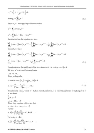 Emmanuel and Onyinyechi: Power series solution of bessel problems to the problems
AJMS/Oct-Dec-2019/Vol 3/Issue 4 34
∴ + + −





 =
y
v
y
b
y
11 1
2
1 1
0 0
putting y a x
n
n
n r
=
=
∞
+
∑
1
 (3.8)
where a0 1
= and applying Frobenius method
y n r a x
n n
n
n r
1
= +
( )
=
∞
+
∑�
( )( )
11 2
1 n r
n
n n
y n r n r a x
∞
+ −
=
= + − +
∑
Substitution into the equation, we have
( )( ) ( ) ( )
2 1
2
1 1
1 0
n r n r n r
n n n
n n n
n r n r a x n r a x n r a x
v b
∞ ∞ ∞
+ − + − +
= =
+ − + + + + + =
∩ ∩ ∩
∑ ∑ ∑
Simplify, we have
( )( ) ( ) ( )
2 1
2
1 1
1 0
n r n r n r
n n n
n n n
n r n r a x n r a x n r a x
v b
∞ ∞ ∞
+ − + − +
= =
+ − + + + + + =
∩ ∩ ∩
∑ ∑ ∑
( )( ) 2
2
2
1
1 0
n r n r
n n
n n
n r n r a x a x
b
∞ ∞
+ − +
−
=
+ − + + =
∩ ∩
∑ ∑  (3.9)
Equation to zero the coefficient of the lowest power of x n r n r
( )
+ + −
( ) =
2
1 0
We have r2
0
= which has equal roots
i.e.r r
1 2 0
= = .
Thus, we have also
( )
n r n r a r
b
a r
n n
+ + −
( ) ( )+ ( ) =
−
2
2 2
1
1
0
a r
b
a r
n r n r z
n
n
n
( ) =
−
+ +
( )
≥
−
1
2
2
2
2
( )
( )
,  (3.10)
To determine y x
1 ( ), we set r = 0 , then from Equation (3.3) to zero the coefficient of higher power of
x we obtain
1
0
2 2
b
an− =
i.e. for
a r
1 0 0
= =
Thus, from equation (40) we see that
3 5 7 2 1 0
n
a a a a +
= = … = =… =
Further
( ) 2
2 2
(0)
1
0 , 2,4,6,8.
( 1)
n
n
a
a n
b n n
−
−
= = …
−
On letting n m
= 2
( ) 2 2
2 2
(0)
1
0 , 1,2,3
(2 1)
m
m
a
a m
b m m
−
−
= = …
−
 