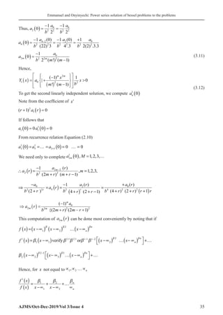 Emmanuel and Onyinyechi: Power series solution of bessel problems to the problems
AJMS/Oct-Dec-2019/Vol 3/Issue 4 35
Thus, a
b
a
b
a
2 2
0
2 2
0
2
0
1
2
1
2
( ) =
−
=
−
a
b
a
b
a
b
a
4 2
4 2
2 2
2
2 2
0
2
0
1 0
22 3
1 0
4 3
1
2 2 3 3
( ) =
−
=
−
=
+
− ( )
( )
( )
. ( ) . .
a
b
a
m m
m m
2 2
0
2 2
0
1
2 1
( ) =
−
−
( !) ( )
 (3.11)
Hence,
( )
( )
2
1 0 2 2
( 1) 1
| 0
! ( 1)
 
 
−
 
 
=
+ 
 
 
−
 
 
 
m m
x
Y x a x
b
m m
 (3.12)
To get the second linearly independent solution, we compute an
1
0
( )
Note from the coefficient of xr
( )
r a r
+ ( ) =
1 0
2
1
If follows that
a a
1 1
1
0 0 0 0
( ) = ( ) =
From recurrence relation Equation (2.10)
( ) ( )
1 1
3 5 2 1
0 0 0 0
a a a +
= =
… = = … =
We need only to complete a M
m
2
1
0 1 2 3
( ) = …
, , , ,
( ) 2 2
2 2 2
( )
1
, 1,2,3,
(2 ) ( 1)
m
a r
a r m
b m r m r
−
−
∴ =
+ + −
( )
( ) ( )
0 0
2
4
2 2 2 4 2 2
( )
( )
1
(2 ) (4 ) (2 ) 1
4 (2 1)
r
r
a a r
a r
a r
b r b b r r r r
r r
− +
−
⇒ == =
+ + + +
+ + −
( ) 0
2 2 2 2
( 1)
{(2 ) (2 1)
−
⇒ =
+ − +
m
m m
a
a r
b m r m r
This computation of a r
m
2 ( ) can be done most conveniently by noting that if
( ) ( ) ( ) ( )
2
1 2
n
n
f x x x x
  
= −∝ −∝ … −∝
( ) ( ) ( ) ( )
2
1 1.1 2.1 1 2
1 1 2
verify or
n
i i
n
f x x x x
 
    
− −  
= −∝ −∝ … − ∝ +…
 
( ) ( ) ( )
2 1 3
2 2 3
n
n
x x x
  

−
 
−∝ − ∝ … −∝ +…
 
Hence, for x not equal to ∝ ∝ …∝
1 2
, n
( )
( )
1
1 2
1 2
n
n
f x
f x x x

 
= + +…
−∝ −∝ ∝
 