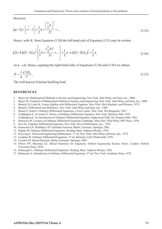 Emmanuel and Onyinyechi: Power series solution of bessel problems to the problems
AJMS/Oct-Dec-2019/Vol 3/Issue 4 38
However,
( )
2
1
2
1
1 2
1 1 ...
2 2!
k
e k
ϕ
 
 
   
− = − = + +
 
 
 (3.25)
Hence, with θc from Equation (3.20) the left-hand side of Equation (3.21) may be written
   
2
1 1
2 2
0 0
1
( )
1 1 1
2
2 / ( / ) /
2 2! 2 2
c c
k
l k P EI k l P ELI
 
 
 
 
    
 
 
 
 
, (3.26)
As k → 0�. Hence, equating the right-hand sides of Equations (3.24) and (3.26) we obtain
P
EL
l
c =
1
4
2
0
2
π
, (3.27)
The well-known Eulerian buckling load.
REFERENCES
1. Bayin SS. Mathematical Methods in Science and Engineering. New York: John Wiley and Sons, Inc.; 2006.
2. Bayin SS. Essential of Mathematical Method in Science and Engineering. New York: John Wiley and Sons, Inc.; 2008.
3. Bentely D, Cooke K. Linear Algebra with Differential Equation. New York: Holt, Rinehart, and Winston; 1973.
4. Brand L, Differential and Difference. New York: John Wiley and Sons, Inc.; 1966.
5. Brauer F, Nohel J. Ordinary Differential Equations, a First Course. New York: WA Benjamin; 1967.
6. Coddington E, Levinson N. Theory of Ordinary Differential Equation. New York: McGraw-Hall; 1955.
7. Coddington E. An Introduction to Ordinary Differential Equation. Englewood Cliffs, NJ: Prentice-Hall; 1961.
8. Hurewiez W. Lectures on Ordinary Differential Equation Cambridge. Mass New York Wiley: MIT Press; 1958.
9. Ince EL. Ordinary Differential Equations. New York: Dover Publications, Inc.; 1956.
10. Kamazina LN, Prudinkov AP. Ainlinder Function. Berlin, Germany: Springer; 2001.
11. Kaplan W. Ordinary Differential Equations. Reading Mass: Addison-Wesley; 1958.
12. Kreyszig E. Advanced Engineering Mathematics. 3rd
ed. New York: John Wiley and Sons, Inc.; 1972.
13. Leighton W. Ordinary Differential Equations. 3rd
ed. Belmont, Calif: Wadsworth; 1970.
14. Lizorkin PI. Bessel Function. Berlin, Germany: Springer; 2001.
15. Oliver FW, Maximau LC. Bessel Functions for Engineers. Oxford Engineering Science Series. London: Oxford
University Press; 2010.
16. Pontryagin L. Ordinary Differential Equations. Reading Mass: Addison-Wesley; 1962.
17. Rabinstein A. Introduction to Ordinary Differential Equations. 2nd
ed. New York: Academic Press; 1972.
 
