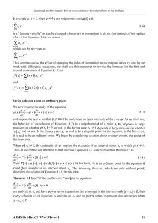 Emmanuel and Onyinyechi: Power series solution of bessel problems to the problems
AJMS/Oct-Dec-2019/Vol 3/Issue 4 18
Is analytic at x = 0 when p q
and are polynomials and ( )
0 0.
q ≠
n
n
n
a x
=
∞
∑
0�
(1.6)
is a “dummy variable” an can be changed whenever it is convenient to do so. For instance, if we replace
n n
by +1in Equation (1.6), we obtain
1
1
1 0
.
n
n
n
a x
∞
+
+
+ =
∑
which can be rewritten as
n
n
n
a x
=−
∞
+
+
∑1
1
1
�
�
This substitution has the effect of changing the index of summation in the original series by one. In our
work with differential equations, we shall use this maneuver to rewrite the formulas for the first and
second derivatives of Equation (1.6) as
( ) ( ) 1
0
1 n
n
n
f x n a x
∞
−
=
= +
∑
′
and
( )( ) 2
0
 ( ) 2 1 n
n
n
f x n n a x
∞
−
=
= + +
∑ .
Series solution about an ordinary point
We now resume the study of the equation
p x
d y
dx
q x
dy
dx
r x y
( ) + ( ) + ( ) =
2
2
0 (1.7)
and impose the restriction that p q r
, ,and be analytic on an open interval I of the x − axis. As we shall see,
the behavior of the solution of Equation (1.7) in a neighborhood of a point x I
0 in depends in large
measure on whether p x0 0
( ) = � or not. In the former case 0 in
x I depends in large measure on whether
p x0 0
( ) = or not. In the former case, x0� is said to be a singular point for the equation; in the later case,
it is said to be an ordinary point. We begin by considering solution about ordinary points, the easier of
the two cases.
When ( )
0 0
p x ≠ , the continuity of p implies the existence of an interval about x0� in which ( ) 0
p x ≠ .
Thus, if we restrict our attention to that interval. Equation (1.7) can be rewritten Hurewiez[8]
as.
( ) ( )
2
2
0
d y dy
P x Q x y
dx dx
+ + =
 1 8
.
( )
Were ( ) ( ) ( ) ( )
/ and ( ) / ( )
P x q x p x Q x r x p x
= = . In this form, x0 is an ordinary point for the equation if
P Q
and are analytic in an interval about x0. The following theorem, which we state without proof,
describes the solution of Equation (1.8) in this case.
Theorem 1.1 Ince[9]
if the coefficients P Q
and in the equation
( ) ( )
2
2
0
d y dy
P x Q x y
dx dx
+ + =
are analytic at x0 and have power series expansions that converge in the interval verify x x R
− 
0 , then
every solution of the equation is analytic at x0 and its power series expansion also converges when
x x R
− 
0 .
 