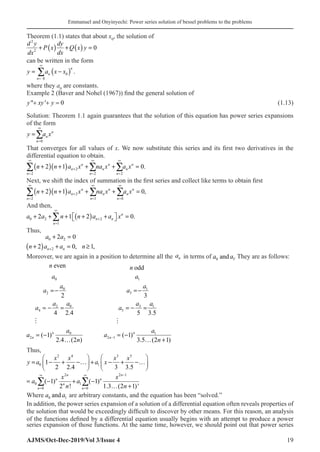 Emmanuel and Onyinyechi: Power series solution of bessel problems to the problems
AJMS/Oct-Dec-2019/Vol 3/Issue 4 19
Theorem (1.1) states that about x0
, the solution of
( ) ( )
2
2
0
d y dy
P x Q x y
dx dx
+ + =
can be written in the form
( )
0
0
.
n
n
n
y a x x
∞
=
= −
∑
where they a0
are constants.
Example 2 (Baver and Nohel (1967)) find the general solution of
y xy y
 '
+ + = 0 (1.13)
Solution: Theorem 1.1 again guarantees that the solution of this equation has power series expansions
of the form
0
n
n
n
y a x
∞
=
=∑
That converges for all values of x. We now substitute this series and its first two derivatives in the
differential equation to obtain.
( )( ) 2
2 2 2
2 1 0.
n n n
n n n
n n n
n n a x na x a x
∞ ∞ ∞
+
= = =
+ + + + =
∑ ∑ ∑
Next, we shift the index of summation in the first series and collect like terms to obtain first
( )( ) 2
2 1 0
2 1 0,
n n n
n n n
n n n
n n a x na x a x
∞ ∞ ∞
+
= = =
+ + + + =
∑ ∑ ∑
And then,
( )
0 2 2
1
2 1 2 0.
n
n n
n
a a n n a a x
∞
+
=
 
+ + + + + =
 
∑
Thus,
( )
0 2
2
2 0
2 0, 1,
n n
a a
n a a n
+
+ =
+ + = ≥
Moreover, we are again in a position to determine all the an in terms of a a
0 1
and . They are as follows:
even
n
		
odd
n
0
0
2
0
2
4
0
2
2
4 2.4
( 1)
2.4 (2 )
n
n
a
a
a
a
a
a
a
a
n
= −
=
− =
= −
…

1
1
3
3 1
5
1
2 1
3
5 3.5
( 1)
3.5 (2 1)
n
n
a
a
a
a a
a
a
a
n
−
= −
=
− =
= −
… +

Thus,
2 4 3 5
0 1
1
2 2.4 3 3.5
x x x x
y a a x
   
= − + −… + − + −…
   
   
2 2 1
0 1
0 0
( 1) ( 1)
2 ! 1.3 (2 1)'
n n
n n
n
n n
x x
a a
n n
−
∞ ∞
=
= − + −
… +
∑ ∑
Where a a
0 1
and are arbitrary constants, and the equation has been “solved.”
In addition, the power series expansion of a solution of a differential equation often reveals properties of
the solution that would be exceedingly difficult to discover by other means. For this reason, an analysis
of the functions defined by a differential equation usually begins with an attempt to produce a power
series expansion of those functions. At the same time, however, we should point out that power series
 