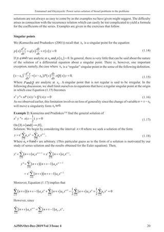 Emmanuel and Onyinyechi: Power series solution of bessel problems to the problems
AJMS/Oct-Dec-2019/Vol 3/Issue 4 20
solutions are not always as easy to come by as the examples we have given might suggest. The difficulty
arises in connection with the recurrence relation which can easily be too complicated to yield a formula
for the coefficients of the series. Examples are given in the exercises that follow.
Singular points
We (Kamaziha and Prudunkov (2001)) recall that x0 is a singular point for the equation
p x
d y
dx
q x
dy
dx
r x y
( ) + ( ) + ( ) =
2
2
0(1.14)
If p q r
, and are analytic at x p x
0 0 0
and ( ) = . In general, there is very little that can be said about the nature
of the solution of a differential equation about a singular point. There is, however, one important
exception, namely, the case where x0 is a “regular” singular point in the sense of the following definition.
( ) ( ) ( ) ( )
2
2
0 0
2
0,
d y dy
x x x x P x xQ x y
dx dx
− + − =
(1.15)
Where P Q
and are analytic at x0 . A singular point that is not regular is said to be irregular. In the
following discussion, we shall limit ourselves to equations that have a regular singular point at the origin
in which case Equation (1.15) becomes
2
 ( ) ' ( ) 0
x y xP x y Q x y
+ + =
(1.16)
As we observed earlier, this limitation involves no loss of generality since the change of variableu x x
= − 0
will move a singularity form x0 0
to .
Example 2: Kamazina and Prudinkov[10]
find the general solution of
2 1
 ( ) 0
2
x y x x y
+ − =
(1.17)
On ( ) ( )
0, and ,0 ,
∞ −∞
Solution: We begin by considering the interval ∝ 0� where we seek a solution of the form
0 0
,
v n n v
n n
n n
y x a x a x
∞ ∞
+
= =
= =
∑ ∑ (1.18)
Where 0 0and
a v
≠ are arbitrary. (This particular guess as to the form of a solution is motivated by our
study of series solution and the results obtained for the Euler equation). Then,
y n v a x x n v a x
y n v n v
n
n
n v v
n
n
n
n
′ = +
( ) = +
( )
= +
( ) + −
=
∞
+ −
=
∞
−
=
∞
∑ ∑
∑
0
1
0
1
0
,
 1
1
1
2
0
2
( )
= +
( ) + −
( )
− −
=
∞
−
∑
a x
x n v n v a x
n
n v
v
n
n
n
Moreover, Equation (1.17) implies that
( )( ) ( ) ( )
1
0 0 0 0
1 1
1 0
2 2
n n n n
n n n n
n n n n
n v n v a x n v a x n v a x a x
∞ ∞ ∞ ∞
+
= = =
+ + − + + − + + =
∑ ∑ ∑ ∑
However, since
n
n
n
n
n
n
n v a x n v a x
=
∞
+
=
∞
−
∑ ∑
+
( ) = + −
( )
0
1
1
1
1 ,
 
