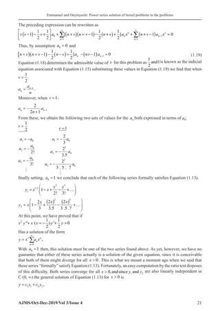 Emmanuel and Onyinyechi: Power series solution of bessel problems to the problems
AJMS/Oct-Dec-2019/Vol 3/Issue 4 21
The preceding expression can be rewritten as
( ) ( )( ) ( ) ( )
0 1
1 1
1 1 1 1
1 [ 1 ] 1 0
2 2 2 2
n n
n n
n n
v v v a n v n v n v a x n v a x
∞ ∞
−
=
 
− − + + + = − − + + + + − =
 
 
∑ ∑
Thus, by assumption a0 0
= and
[ )( ) ( ) ( ) 1
1 1
1 ] 1 0
2 2
n n
n v n v n v a nv a −
+ + − − − + − − =(1.19)
Equation (1.18) determines the admissible value of v for this problem as
1
2
1
and is known as the indicial
equation associated with Equation (1.15) substituting these values in Equation (1.19) we find that when
v =
1
2
.
a
a
n
n
n
= −1
.
Moreover, when v =1,
a
n
a
n n
= −
+
−
2
2 1
1
From these, we obtain the following two sets of values for the an both expressed in terms of a0:
v =
1
2 			 v =1
1 0
0
2
0
3
2!
3!
a a
a
a
a
a

 
 
 
1 0
3
2 0
3
3 0
2
3
2
3.5
2
3 . 5 . 7
a a
a a
a a

 
 
 
finally setting, a0 1
= we conclude that each of the following series formally satisfies Equation (1.13).
( ) ( )
2 3
1/2
1
2 3
2
1
2! 3!
2 2
2
1
3 3.5 3 .5 .7
x x
y x x
x x
x
y x
 
= − + − +…
 
 
 
= − + − +…
 
 
At this point, we have proved that if
2 1 1
 ( ) ' 0
2 2
x y x x y y
+ =
− + =
Has a solution of the form
y x a x
v
n
n
n
=
=
∞
∑
0
,
With a0 1
= then, this solution must be one of the two series found above. As yet, however, we have no
guarantee that either of these series actually is a solution of the given equation, since it is conceivable
that both of them might diverge for all x  0 . This is what we meant a moment ago when we said that
these series “formally” satisfy Equation (1.13). Fortunately, an easy computation by the ratio test disposes
of this difficulty. Both series converge for all x y y
 0 1 2
,andsince and are also linearly independent in
C (0, ∞) the general solution of Equation (1.13) for x  0� is
y c y c y
= +
1 1 2 2 ,
 
