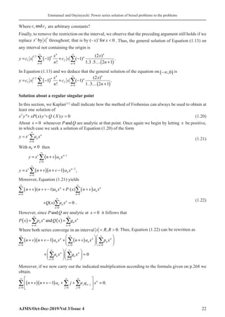Emmanuel and Onyinyechi: Power series solution of bessel problems to the problems
AJMS/Oct-Dec-2019/Vol 3/Issue 4 22
Where c c
1 2
and are arbitrary constants?
Finally, to remove the restriction on the interval, we observe that the preceding argument still holds if we
replace x x
v v
by throughout; that is by ( )
− 
x x
v
for 0 . Thus, the general solution of Equation (1.13) on
any interval not containing the origin is
( )
( )
1/2
1 2
0 0
(2 )
1 ( 1) .
! 1.3 .5 2 1
n n
n n
n n
x x
y c x c x
n n
∞ ∞
= =
= − + −
… +
∑ ∑
In Equation (1.13) and we deduce that the general solution of the equation on −∞
( )
,0 is
( )
( )
1/2
1 2
0 0
(2 )
1 ( 1) .
! 1 .3 2 1
n n
n n
n n
x x
y c x c x
n n
∞ ∞
= =
= − + −
… +
∑ ∑
Solution about a regular singular point
In this section, we Kaplan[11]
shall indicate how the method of Frobenius can always be used to obtain at
least one solution of
2
 ( ) ' ( ) 0
x y xP x y Q X y
+ + =
(1.20)
About x = 0� whenever P Q
and are analytic at that point. Once again we begin by letting x be positive,
in which case we seek a solution of Equation (1.20) of the form
0
v n
n
n
y x a x
∞
=
= ∑ (1.21)
With 0 0
a ≠ then
( )
( )( )
1
0
2
0
1 ,
v n
n
n
v n
n
n
y x n v a x
y x n v n v a x
∞
−
=
∞
−
=
= +
= + + −
∑
∑
Moreover, Equation (1.21) yields
( ) ( )
0 0
0
( 1) ( )
( ) 0 .
n n
n n
n n
n
n
n
n v n v a x P x n v a x
Q x a x
∞ ∞
=
∞
=
+ + − + +
+ =
∑ ∑
∑
(1.22)
However, since P Q
and are analytic at x = 0� it follows that
( ) ( )
0 0
and
n n
n n
n n
P x p x Q x q x
∞ ∞
= =
=
∑ ∑
Where both series converge in an interval x R R
 
, 0. Thus, Equation (1.22) can be rewritten as
( )( ) ( )
0 0 0
0 0
1
0
n n n
n n n
n n n
n n
n n
n n
n v n v a x n v a x p x
a x q x
∞ ∞ ∞
= =
∞ ∞
= =
   
+ + − + +
   
   
   
+ =
   
   
∑ ∑ ∑
∑ ∑
Moreover, if we now carry out the indicated multiplication according to the formula given on p.268 we
obtain.
( )( )
0 0 0
1 0.
n n
n
n j n j
n j j
n v n v a j a q x
∞
−
= = =
 
+ + − + + =
 
 
∑ ∑ ∑
 