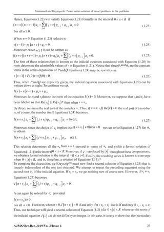 Emmanuel and Onyinyechi: Power series solution of bessel problems to the problems
AJMS/Oct-Dec-2019/Vol 3/Issue 4 23
Hence, Equation (1.22) will satisfy Equation (1.21) formally in the interval 0  
x R� if
( )( ) ( )
0
1 [ ] 0
n
n n j n j j
j
n v n v a j v p q a
− −
=
+ + − + + + =
∑  (1.23)
For all n ≥ 0.
When n = 0� Equation (1.23) reduces to
v v p n v q
−
( )+ +
( )+ =
1 0
0 0 .(1.24)
Moreover, when n ≥1it can be written as
( )( ) ( ) ( )
1
0 0
0
[ 1 ] 0.
n
n n j j
j
n v n v p n v q a j v p a
−
−
=
 
+ + − + + + + + =
 
∑ (1.25)
The first of these relationships is known as the indicial equation associated with Equation (1.20) its
roots determine the admissible values ofv in Equation (1.21). Notice that sincep q
0 0
and are the constant
terms in the series expansions of P Q
and Equation (1.24) may be rewritten as.
v v P v Q
−
( )+ ( ) + =
1 0 0 0
( ) (1.26)
Thus, when P Q
and are explicitly given, the indicial equation associated with Equation (1.20) can be
written down at sight. To continue we set.
I v v v p v q
( ) = −
( )+ +
1 0 0 ,
Moreover, let v v
1 2
and denote the roots of the equation I v
( ) = 0. Moreover, we suppose that v v
1 2
and have
been labeled so that ( ) ( )
1 2 .
Re v Re v
≥ * then when v v
= 1,
By Re(v), we mean the real part of the complex v . Thus, if v Re v
i
=∝+ ( ) =∝
�� � � � �
β the real part of a number
is, of course, the number itself Equation (1.24) becomes.
( ) ( )
1
1 1
0
0 1,
n
n n j n j j
j
I n v a j v p q a n
−
− −
=
 
+ + + + = ≥
 
∑ (1.27)
Moreover, since the choice of v1
implies that{ n v n
+
( ) ≠ 
1 0 0
for we can solve Equation (1.27) for an
to obtain
( ) ( )
1
2 1
0
, 1.
n
n n j n j j
j
I n v a j v p q a n
−
− −
=
 
+ + + + ≥
 
∑
This relation determines all the a n
n from =1 onward in terms of a0 and yields a formal solution of
Equation(1.21)intheinterval0  
x R.Moreover,if xv isreplacedby x
v
throughoutthesecomputations,
we obtain a formal solution in the interval – 0
R x
  . Finally, the resulting series is known to converge
when 0  
x R, and is, therefore, a solution of Equation (1.13).*
To complete the discussion, we Kreyszig[12]
must now find a second solution of Equation (1.23) that is
linearly independent of the one just obtained. We attempt to repeat the preceding argument using the
second root v2 of the indicial equation. If v v
2 1
= , we get nothing new of course new. However, if 2 1
v v
≠
Equation (1.27) becomes
I n v a j v p q a
n
j
n
n j n j j
+
( ) + +
( ) +

 
 =
=
−
− −
∑
2
0
1
0.
A can again be solved for an provided
I n v
+
( ) ≠
2 0
For all n  0 . However, when n I n v
 +
( ) =
0 0
2
, if and only if n v v
+ =
2 1 that is if and only if v v n
1 2
− = .
Thus, our technique will yield a second solution of Equation (1.21) for 0  
x R whenever the roots of
the indicial equation I v
( ) = 0 do not differ by an integer. In this case, it is easy to show that the (particular)
 