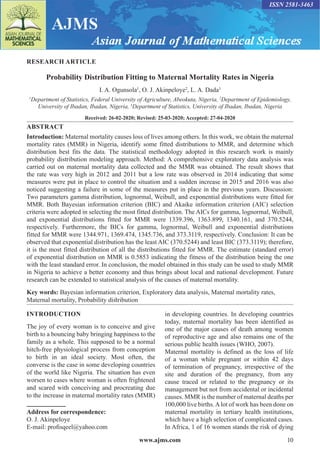 www.ajms.com 10
ISSN 2581-3463
RESEARCH ARTICLE
Probability Distribution Fitting to Maternal Mortality Rates in Nigeria
I. A. Ogunsola1
, O. J. Akinpeloye2
, L. A. Dada3
1
Department of Statistics, Federal University of Agriculture, Abeokuta, Nigeria, 2
Department of Epidemiology,
University of Ibadan, Ibadan, Nigeria, 3
Department of Statistics, University of Ibadan, Ibadan, Nigeria
Received: 26-02-2020; Revised: 25-03-2020; Accepted: 27-04-2020
ABSTRACT
Introduction: Maternal mortality causes loss of lives among others. In this work, we obtain the maternal
mortality rates (MMR) in Nigeria, identify some fitted distributions to MMR, and determine which
distribution best fits the data. The statistical methodology adopted in this research work is mainly
probability distribution modeling approach. Method: A comprehensive exploratory data analysis was
carried out on maternal mortality data collected and the MMR was obtained. The result shows that
the rate was very high in 2012 and 2011 but a low rate was observed in 2014 indicating that some
measures were put in place to control the situation and a sudden increase in 2015 and 2016 was also
noticed suggesting a failure in some of the measures put in place in the previous years. Discussion:
Two parameters gamma distribution, lognormal, Weibull, and exponential distributions were fitted for
MMR. Both Bayesian information criterion (BIC) and Akaike information criterion (AIC) selection
criteria were adopted in selecting the most fitted distribution. The AICs for gamma, lognormal, Weibull,
and exponential distributions fitted for MMR were 1339.396, 1363.899, 1340.161, and 370.5244,
respectively. Furthermore, the BICs for gamma, lognormal, Weibull and exponential distributions
fitted for MMR were 1344.971, 1369.474, 1345.736, and 373.3119, respectively. Conclusion: It can be
observed that exponential distribution has the least AIC (370.5244) and least BIC (373.3119); therefore,
it is the most fitted distribution of all the distributions fitted for MMR. The estimate (standard error)
of exponential distribution on MMR is 0.5853 indicating the fitness of the distribution being the one
with the least standard error. In conclusion, the model obtained in this study can be used to study MMR
in Nigeria to achieve a better economy and thus brings about local and national development. Future
research can be extended to statistical analysis of the causes of maternal mortality.
Key words: Bayesian information criterion, Exploratory data analysis, Maternal mortality rates,
Maternal mortality, Probability distribution
INTRODUCTION
The joy of every woman is to conceive and give
birth to a bouncing baby bringing happiness to the
family as a whole. This supposed to be a normal
hitch-free physiological process from conception
to birth in an ideal society. Most often, the
converse is the case in some developing countries
of the world like Nigeria. The situation has even
worsen to cases where woman is often frightened
and scared with conceiving and procreating due
to the increase in maternal mortality rates (MMR)
Address for correspondence:
O. J. Akinpeloye
E-mail: profisqeel@yahoo.com
in developing countries. In developing countries
today, maternal mortality has been identified as
one of the major causes of death among women
of reproductive age and also remains one of the
serious public health issues (WHO, 2007).
Maternal mortality is defined as the loss of life
of a woman while pregnant or within 42 days
of termination of pregnancy, irrespective of the
site and duration of the pregnancy, from any
cause traced or related to the pregnancy or its
management but not from accidental or incidental
causes. MMR is the number of maternal deaths per
100,000 live births.Alot of work has been done on
maternal mortality in tertiary health institutions,
which have a high selection of complicated cases.
In Africa, 1 of 16 women stands the risk of dying
 