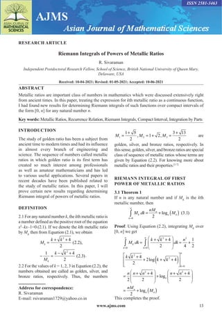 www.ajms.com 13
ISSN 2581-3463
RESEARCH ARTICLE
Riemann Integrals of Powers of Metallic Ratios
R. Sivaraman
Independent Postdoctoral Research Fellow, School of Science, British National University of Queen Mary,
Delaware, USA
Received: 10-04-2021; Revised: 01-05-2021; Accepted: 10-06-2021
ABSTRACT
Metallic ratios are important class of numbers in mathematics which were discussed extensively right
from ancient times. In this paper, treating the expression for kth metallic ratio as a continuous function,
I had found new results for determining Riemann integrals of such functions over compact intervals of
the form [0, n] for any natural number n.
Key words: Metallic Ratios, Recurrence Relation, Riemann Integrals, Compact Interval, Integration by Parts
Address for correspondence:
R. Sivaraman
E-mail: rsivaraman1729@yahoo.co.in
INTRODUCTION
The study of golden ratio has been a subject from
ancient time to modern times and had its influence
in almost every branch of engineering and
science. The sequence of numbers called metallic
ratios in which golden ratio is its first term has
created so much interest among professionals
as well as amateur mathematicians and has led
to various useful applications. Several papers in
recent decades have been published related to
the study of metallic ratios. In this paper, I will
prove certain new results regarding determining
Riemann integral of powers of metallic ratios.
DEFINITION
2.1 For any natural number k, the kth metallic ratio is
a number defined as the positive root of the equation
x2
–kx–1=0 (2.1). If we denote the kth metallic ratio
by MK
then from Equation (2.1), we obtain
M
k k
M
k k
k
k
=
+ +
− =
− +
2
2
4
2
2 2
1 4
2
2 3
( . ),
( . ).
2.2 For the values of k = 1, 2, 3 in Equation (2.2), the
numbers obtained are called as golden, silver, and
bronze ratios, respectively. Thus, the numbers
M M M
1 2 3
1 5
2
1 2
3 13
2
=
+
= + =
+
, , are
golden, silver, and bronze ratios, respectively. In
thissense,golden,silver,andbronzeratiosarespecial
class of sequence of metallic ratios whose terms are
given by Equation (2.2). For knowing more about
metallic ratios and their properties.[1-7]
RIEMANN INTEGRAL OF FIRST
POWER OF METALLIC RATIOS
3.1 Theorem 1
If n is any natural number and if MK
is the kth
metallic number, then
M dk
nM
M
k
n
k
n
n
= + ( )
=
∫ 2
3 1
0
log ( . )
e
Proof: Using Equation (2.2), integrating MK
over
[0, n] we get
M dk
k k
dk
n
k k
k k
k
k
n
k
n
=
+ +





 = +
+
+ + +
( )


= =
∫ ∫
0
2
0
2
2
2
4
2 4
1
2
4
2
2 4
log







=
+ +





 +
+ +






= + (
=
k
n
n
n
n n n n n
nM
M
0
2 2
2
4
2
4
2
2
log
log
e
e )
)
This completes the proof.
 
