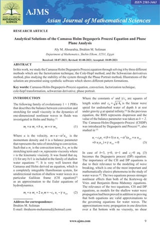 www.ajms.com 9
ISSN 2581-3463
RESEARCH ARTICLE
Analytical Solutions of the Camassa Holm Degasperis Procesi Equation and Phase
Plane Analysis
Aly M. Abourabia, Ibrahim M. Soliman
Department of Mathematics, Shebin Elkom, 32511, Egypt
Received: 10-07-2021; Revised: 01-08-2021; Accepted: 10-09-2021
ABSTRACT
In this work, we study the Camassa Holm Degasperis Procesi equation through solving it by three different
methods which are the factorization technique, the Cole-Hopf method, and the Schwarzian derivatives
method, plus studying the stability of the system through the Phase Portrait method. Illustrations of the
solution are presented using symbolic software which shows different pattern formations.
Key words: Camassa-Holm-Degasperis-Procesi equation, convection, factorization technique,
cole-hopf transformation, schwarzian derivative, phase portrait.
Address for correspondence:
Ibrahim M. Soliman
E-mail: ibraheem-mohammed@hotmail.com
INTRODUCTION
The following family of evolutionary 1 + 1 PDEs
that describes the balance between convection and
stretching for small viscosity in the dynamics of
one-dimensional nonlinear waves in fluids was
investigated in Holm and Staley.[1]
m u m b u m m
t x x xx
+ + =  (1)
Where u is the velocity, m u uxx
= −2
is the
momentum density and b is a balance parameter
that represents the ratio of stretching to convection.
Such that u mx
is the convection term, b ux
m is the
stretching term and v mx
represents viscosity where
ν is the kinematic viscosity. It was found that eq.
(1) for any b≠1 is included in the family of shallow
water equations [2]
. It is very well known that
Camassa and Holm derived an equation, which is
a completely integrable Hamiltonian system, for
unidirectional motion of shallow water waves in a
particular Galilean frame (CH equation)[3]
as an approximation to the Euler equations of
hydrodynamics.
m u m u m c u u
t x x x xxx
+ + = − −
2 0  (2)
Where the constants α2
and γ/c0
are squares of
length scales and c g h
0 0
= is the linear wave
speed for undisturbed water of depth h at rest
under gravity g at spatial infinity.[4]
In the previous
equation, the RHS represents dispersion and the
value of the balance parameter was taken as b = 2.
The Camassa-Holm-Degasperis-Procesi (CHDP)
was introduced by Degasperis and Procesi [4]
, also
studied in [5]
u c u b u u u u u
b u u u
t x x xxt xxx
x xx xxx
− + + − +
+ + =
0
2
1
0
( ) (
)
α
γ (3)
In case of b=3, γ=0, α=1 and c0
=0 eq. (3)
becomes the Degasperis procesi (DP) equation.
The importance of the CH and DP equations is
due to their relevance to the modeling of wave
breaking, which is one of the most important and
mathematically elusive phenomena in the study of
water waves [6]
. The two equations posses stronger
nonlinear effects than both of the Korteweg–de
Vries and Benjamin–Bona–Mahoney equations.
The relevance of the two equations, CH and DP
equations, as models for the shallow water wave
propagation had been proved in addition to proving
that both equations are valid approximations to
the governing equations for water waves. The
approximations were; propagation in one direction
over a flat bottom with no viscosity, no shear
 
