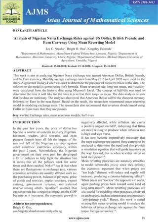 www.ajms.com 18
ISSN 2581-3463
RESEARCH ARTICLE
Analysis of Nigerian Naira Exchange Rates against US Dollar, British Pounds, and
Euro Currency Using Mean Reverting Model
Joy C. Nwafor1
, Bright O. Osu2
, Kingsley Uchendu3
1
Department of Mathematics, AkanuIbiam Federal Polytechnic, Unwana, Nigeria, 2
Depaertment of
Mathematics, Abia state University, Uturu, Nigeria, 3
Department of Statistics, Michael Okpara University of
Agriculture, Umudike, Nigeria
Received: 15-08-2021; Revised: 15-10-2021; Accepted: 15-11-2021
ABSTRACT
This work is aim at analyzing Nigerian Naira exchange rate against American Dollar, British Pounds,
and the Euro currency. Monthly average exchange rates from May 2015 to April 2020 were used for the
study. Augmented Dickey-Fuller was used to determine the presence of mean reversion in the data. The
solution to the model is gotten using Ito’s formula. Mean reversion rate, long-run mean, and volatility
were calculated from the historic data using Microsoft Excel. The concept of half-life was used to
determine the time it will take for the rates to revert to their long-run mean. The data analysis reveals
that the data are stationary. The analyses also reveal that American Dollar will be the cheapest currency
followed by Euro in the near future. Based on the result, the researchers recommend mean reverting
model in modeling exchange rates. The researchers also recommend that investors should invest using
Dollar or Euro more than they use pounds
Key words: Exchange rates, mean reversion models, half-lives
Address for correspondence:
Bright O. Osu,
osu.bright@abiastateuniversity.edu.ng
INTRODUCTION
In the past few years, the price of dollar has
become a source of concern to every Nigerian.
Investors, traders, civil servants, and even
peasant farmers have all felt the impact of the
rise and fall of the Nigerian currency against
other countries’ currencies especially within
the past 2 years. Nevertheless, the Nigerian
government on their own part has developed
a lot of policies to help fight the situation but
it seems that all the policies work for some
times and then crashed. Noko[1]
has it that when
there are fluctuations in exchange rate, various
economic activities are usually affected such as;
the purchasing power, balance of payment, price
of goods and services, import structure, export
earning, government revenue, and external
reserve among others. Ayodele[2]
asserted that
exchange rate has a negative impact on the GDP
because as it increases, the economic growth is
negatively affected, while inflation rate exerts
a positive impact on GDP, indicating that firms
are more willing to produce when inflation rate
is high and vice versa.
It has now become imperatively necessary that
the naira exchange rate against these currencies be
analyzed to determine the trend and also provide
a simulation equation that will guide investors on
the way forward, that is when to either invest or
hold their peace[3,4]
.
Mean reverting processes are naturally attractive
to model commodity prices since they embody
the economic argument that when prices are
“too high,” demand will reduce and supply will
increase, producing a counter-balancing effect[5]
.
When prices are “too low” the opposite will occur,
again pushing prices back toward some kind of
long-term mean[6]
. Mean reverting processes are
also useful for modeling other processes, observed
or unobserved, such as interest rates or commodity
“convenience yield.” Hence, this work is aimed
at using this mean reverting model to analyze the
behavior of naira exchange rate against the three
major foreign currencies[7,8]
.
 