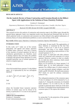 www.ajms.com 15
ISSN 2581-3463
RESEARCH ARTICLE
On the Analytic Review of Some Contraction and Extension Results in the Hilbert
Space with Applications in the Solution of Some Elasticity Problems
Eziokwu C. Emmanuel
Department of Mathematics, Micheal Okpara University of Agriculture, Umudike, Abia State, Nigeria
Received: 15-11-2021; Revised: 20-12-2021; Accepted: 10-01-2022
ABSTRACT
This research reviews the analysis of contraction and extension maps in the Hilbert space through the
spectral theory approach. Some very important results were discussed and illustrated fully the aid of
which analytical works on contraction and extension was fully utilized in the applied mathematics of
elasticity theory of various deformation problems as seen in section three of this work.
Key words: Hilbert space, Operators, Contraction, Extension, Spectra, Deformation
Address for correspondence:
Eziokwu C. Emmanuel
E-mail: okereemm@yahoo.com
INTRODUCTION
In this work, we[1,2]
make use of the normal,
particularly self adjoint and unitary operators
in Hilbert space. However, since less is known
of the structure of normal operators for lack of
satisfactory generalization, we, therefore, resort
to finding relations that will reduce the problem
of dealing with general linear operators to a more
workable particular case of normal operators of
which its simplest types are
T=A+iB,
where the bounded linear operator T in the Hilbert
space. H is represented by the two self-adjoint
operators
( ) ( )
* *
1 1
, Im ,
2 2
= = + = − −
A ReT T T B T T T
i
And
T=VR
where the bounded linear isometric operator
(which, in certain cases can be chosen to be
unitary, in particular if T is a one-to-one operator
of the space H onto itself). The applicability of
these relations is restricted by the fact that
neither A and B nor V and R are in general
permutable, and there is no simple relation
among the corresponding representations of the
iterated operators T, T2
,…
In the sequel, we shall deal with other relations
which are connected with extensions of a given
operator. However, contrary to what we usually
do, we shall also allow extensions which extend
beyond the given space.
Hence, by an extension of a linear operator T of
Hilbert space H, we shall understand a linear
operator Tin a Hilbert space H which contains H
as a (not necessarily proper) subspace, such that
DT
⫆DT
and Tf=Tf for f∈DT
.We shall retain notation
T⊃T which we used for ordinary extensions
(where H= H).
The orthogonal projection of the extension space
H onto its subspace H will be denoted by PH
or
simply by P. Among the extensions of a bounded
linear operator T in H (with DT
=H), we shall
consider in particular those which are of the form
PS where S is bounded linear transformation of an
extension space H. We express this relation
T⊆PS
by saying that T is the projection of the operator
onto H, in symbols
 