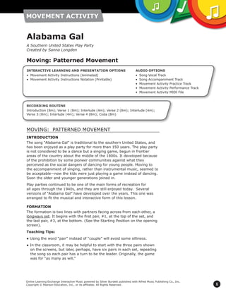 1
Online Learning Exchange Interactive Music powered by Silver Burdett published with Alfred Music Publishing Co., Inc.
Copyright © Pearson Education, Inc., or its affiliates. All Rights Reserved.
MOVING: PATTERNED MOVEMENT
INTRODUCTION
The song “Alabama Gal” is traditional to the southern United States, and
has been enjoyed as a play party for more than 150 years. The play party
is not considered to be a dance but a singing game, begun in frontier
areas of the country about the middle of the 1800s. It developed because
of the prohibition by some pioneer communities against what they
perceived as the social dangers of dancing for young people. Moving to
the accompaniment of singing, rather than instrumental music, seemed to
be acceptable—now the kids were just playing a game instead of dancing.
Soon the older and younger generations joined in.
Play parties continued to be one of the main forms of recreation for
all ages through the 1940s, and they are still enjoyed today. Several
versions of “Alabama Gal” have developed over the years. This one was
arranged to fit the musical and interactive form of this lesson.
FORMATION
The formation is two lines with partners facing across from each other, a
longways set. It begins with the first pair, #1, at the top of the set, and
the last pair, #3, at the bottom. (See the Starting Position on the opening
screen).
Teaching Tips:
● Using the word “pair” instead of “couple” will avoid some silliness.
● In the classroom, it may be helpful to start with the three pairs shown
on the screens, but later, perhaps, have six pairs in each set, repeating
the song so each pair has a turn to be the leader. Originally, the game
was for “as many as will.”
Alabama Gal
A Southern United States Play Party
Created by Sanna Longden
Moving: Patterned Movement
RECORDING ROUTINE
Introduction (8m); Verse 1 (8m); Interlude (4m); Verse 2 (8m); Interlude (4m);
Verse 3 (8m); Interlude (4m); Verse 4 (8m); Coda (8m)
AUDIO OPTIONS
•	 Song Vocal Track
•	 Song Accompaniment Track
•	 Movement Activity Practice Track
•	 Movement Activity Performance Track
•	 Movement Activity MIDI File
INTERACTIVE LEARNING AND PRESENTATION OPTIONS
•	 Movement Activity Instructions (Animated)
•	 Movement Activity Instructions Notation (Printable)
 