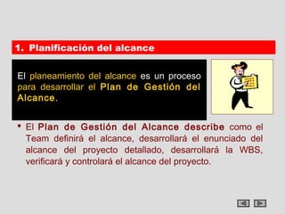 1. Planificación del alcance


El planeamiento del alcance es un proceso
para desarrollar el Plan de Gestión del
Alcance.


 El Plan de Gestión del Alcance describe como el
  Team definirá el alcance, desarrollará el enunciado del
  alcance del proyecto detallado, desarrollará la WBS,
  verificará y controlará el alcance del proyecto.
 